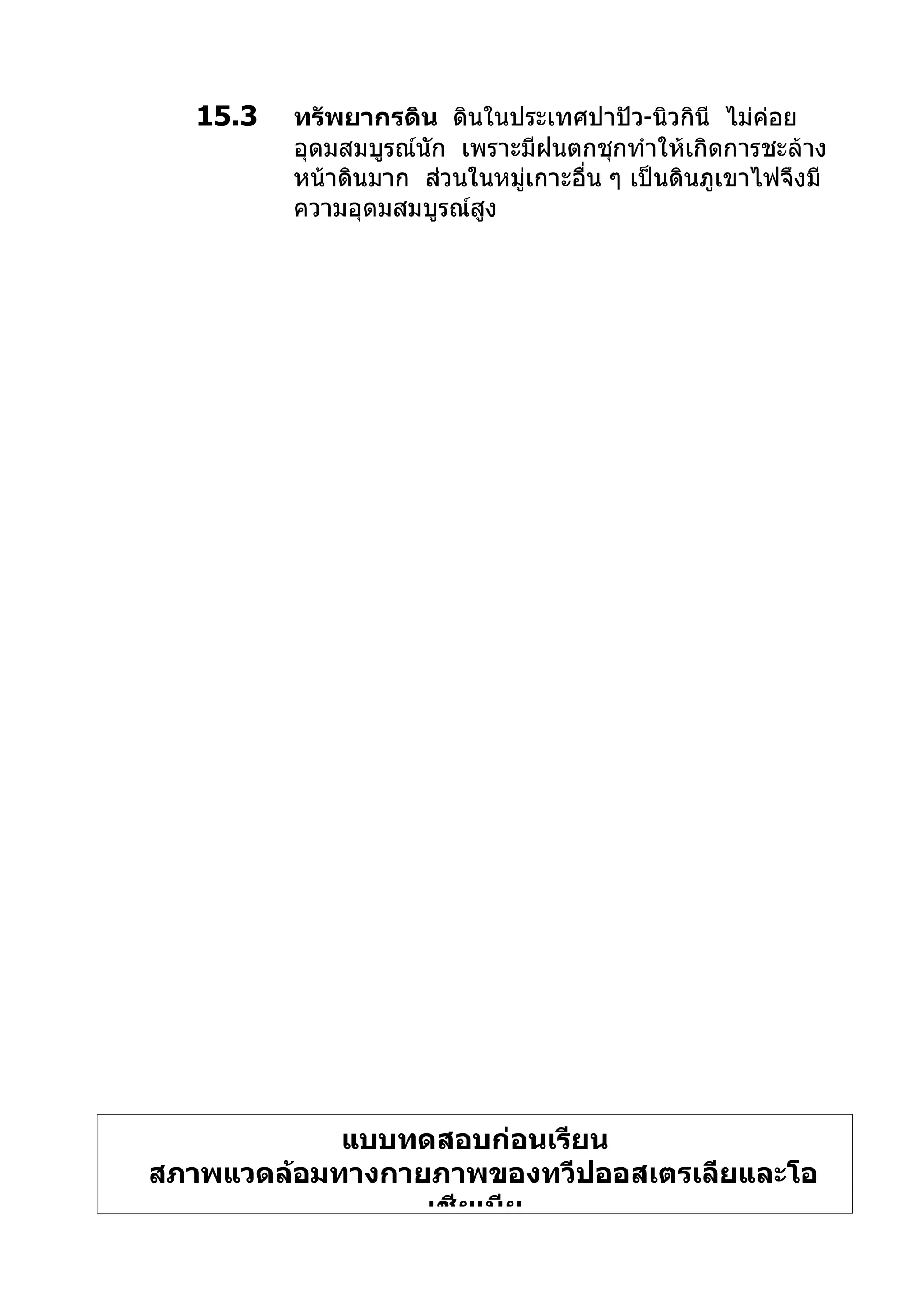 15.3   ทรัพยากรดิน ดินในประเทศปาปัว-นิวกินี ไม่ค่อย
         อุดมสมบูรณ์นัก เพราะมีฝนตกชุกทำาให้เกิดการชะล้าง
         หน้าดินมาก ส่วนในหมู่เกาะอื่น ๆ เป็นดินภูเขาไฟจึงมี
         ความอุดมสมบูรณ์สูง




            แบบทดสอบก่อนเรียน
สภาพแวดล้อมทางกายภาพของทวีปออสเตรเลียและโอ
                 เชียเนีย
 