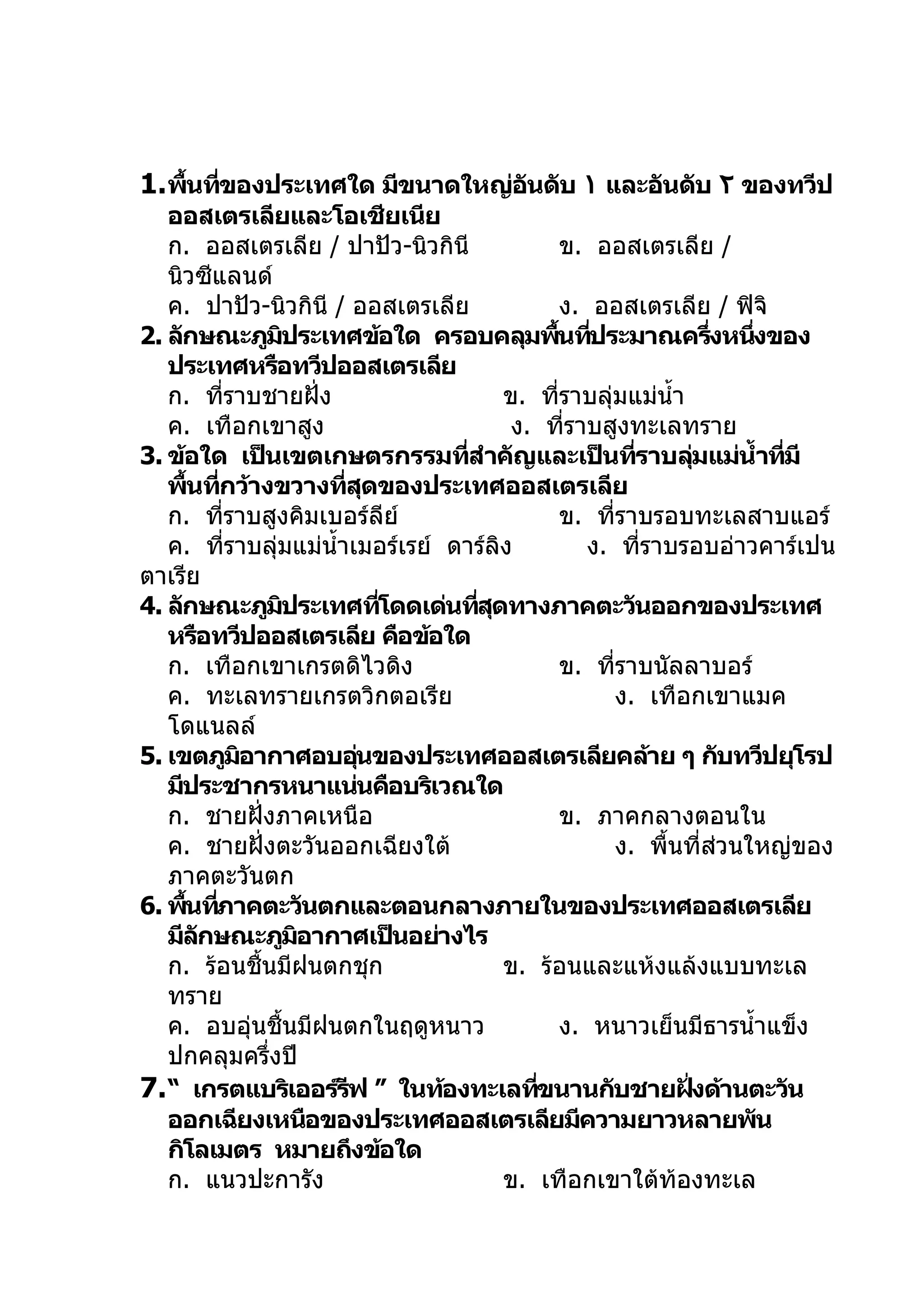 1. พืนทีของประเทศใด มีขนาดใหญ่อนดับ ١ และอันดับ ٢ ของทวีป
     ้ ่                       ั
   ออสเตรเลียและโอเชียเนีย
   ก. ออสเตรเลีย / ปาปัว-นิวกินี              ข. ออสเตรเลีย /
   นิวซีแลนด์
   ค. ปาปัว-นิวกินี / ออสเตรเลีย              ง. ออสเตรเลีย / ฟิจิ
2. ลักษณะภูมประเทศข้อใด ครอบคลุมพืนทีประมาณครึงหนึงของ
                    ิ                           ้ ่               ่  ่
   ประเทศหรือทวีปออสเตรเลีย
   ก. ทีราบชายฝั่ง
          ่                             ข. ทีราบลุ่มแม่นำ้า
                                              ่
   ค. เทือกเขาสูง                        ง. ทีราบสูงทะเลทราย
                                                 ่
3. ข้อใด เป็นเขตเกษตรกรรมทีสำาคัญและเป็นทีราบลุมแม่นำ้าทีมี
                                  ่                       ่   ่        ่
   พืนทีกว้างขวางทีสดของประเทศออสเตรเลีย
     ้ ่                  ่ ุ
   ก. ทีราบสูงคิมเบอร์ลีย์
            ่                                 ข. ทีราบรอบทะเลสาบแอร์
                                                      ่
   ค. ทีราบลุ่มแม่นำ้าเมอร์เรย์ ดาร์ลิง
              ่                                    ง. ทีราบรอบอ่าวคาร์เปน
                                                            ่
ตาเรีย
4. ลักษณะภูมประเทศทีโดดเด่นทีสดทางภาคตะวันออกของประเทศ
                      ิ        ่    ่ ุ
   หรือทวีปออสเตรเลีย คือข้อใด
   ก. เทือกเขาเกรตดิไวดิง                     ข. ทีราบนัลลาบอร์
                                                        ่
   ค. ทะเลทรายเกรตวิกตอเรีย                           ง. เทือกเขาแมค
   โดแนลล์
5. เขตภูมอากาศอบอุนของประเทศออสเตรเลียคล้าย ๆ กับทวีปยุโรป
                ิ            ่
   มีประชากรหนาแน่นคือบริเวณใด
   ก. ชายฝั่งภาคเหนือ                         ข. ภาคกลางตอนใน
   ค. ชายฝั่งตะวันออกเฉียงใต้                         ง. พื้นที่ส่วนใหญ่ของ
   ภาคตะวันตก
6. พืนทีภาคตะวันตกและตอนกลางภายในของประเทศออสเตรเลีย
      ้ ่
   มีลกษณะภูมอากาศเป็นอย่างไร
       ั                ิ
   ก. ร้อนชื้นมีฝนตกชุก                 ข. ร้อนและแห้งแล้งแบบทะเล
   ทราย
   ค. อบอุ่นชื้นมีฝนตกในฤดูหนาว               ง. หนาวเย็นมีธารนำ้าแข็ง
   ปกคลุมครึงปี   ่
7. “ เกรตแบริเออร์รฟ ” ในท้องทะเลทีขนานกับชายฝังด้านตะวัน
                           ี                ่                   ่
   ออกเฉียงเหนือของประเทศออสเตรเลียมีความยาวหลายพัน
   กิโลเมตร หมายถึงข้อใด
   ก. แนวปะการัง                        ข. เทือกเขาใต้ท้องทะเล
 