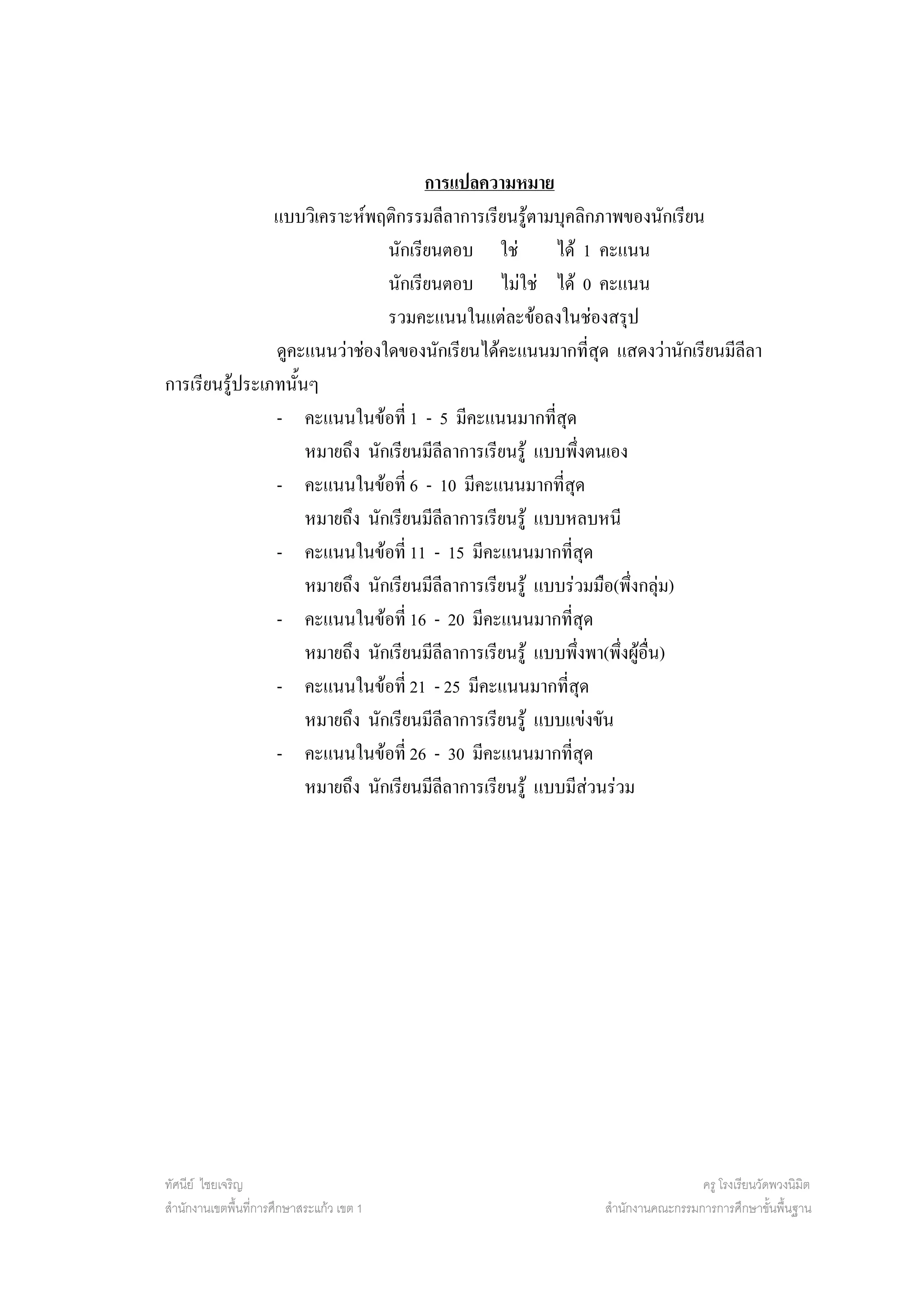 การแปลความหมาย
                แบบวิเคราะหพฤติกรรมลีลาการเรียนรูตามบุคลิกภาพของนักเรียน
                                นักเรียนตอบ ใช          ได 1 คะแนน
                                นักเรียนตอบ ไมใช ได 0 คะแนน
                                รวมคะแนนในแตละขอลงในชองสรุป
                ดูคะแนนวาชองใดของนักเรียนไดคะแนนมากที่สุด แสดงวานักเรียนมีลีลา
การเรียนรูประเภทนั้นๆ
                - คะแนนในขอที่ 1 - 5 มีคะแนนมากที่สุด
                     หมายถึง นักเรียนมีลีลาการเรียนรู แบบพึงตนเอง ่
                - คะแนนในขอที่ 6 - 10 มีคะแนนมากที่สด           ุ
                     หมายถึง นักเรียนมีลีลาการเรียนรู แบบหลบหนี
                - คะแนนในขอที่ 11 - 15 มีคะแนนมากทีสุด      ่
                     หมายถึง นักเรียนมีลีลาการเรียนรู แบบรวมมือ(พึ่งกลุม)
                - คะแนนในขอที่ 16 - 20 มีคะแนนมากทีสุด        ่
                     หมายถึง นักเรียนมีลีลาการเรียนรู แบบพึงพา(พึ่งผูอื่น)
                                                                     ่
                - คะแนนในขอที่ 21 - 25 มีคะแนนมากที่สด                ุ
                     หมายถึง นักเรียนมีลีลาการเรียนรู แบบแขงขัน
                - คะแนนในขอที่ 26 - 30 มีคะแนนมากทีสุด    ่
                     หมายถึง นักเรียนมีลีลาการเรียนรู แบบมีสวนรวม




ทัศนีย ไชยเจริญ                                                             ครู โรงเรียนวัดพวงนิมิต
สํานักงานเขตพื้นที่การศึกษาสระแกว เขต 1                    สํานักงานคณะกรรมการการศึกษาขั้นพื้นฐาน
 