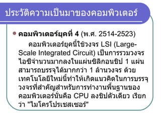 ประวัติความเป็นมาของคอมพิวเตอร์ คอมพิวเตอร์ยุคที่  4  ( พ . ศ .  2514-2523)     คอมพิวเตอร์ยุคนี้ใช้วงจร   LSI (Large-Scale Integrated Circuit)  เป็นการรวมวงจรไอซีจำนวนมากลงในแผ่นซิลิกอนชิป   1  แผ่น สามารถบรรจุได้มากกว่า  1  ล้านวงจร ด้วยเทคโนโลยีใหม่นี้ทำให้เกิดแนวคิดในการบรรจุวงจรที่สำคัญสำหรับการทำงานพื้นฐานของคอมพิวเตอร์นั่นคือ  CPU  ลงชิปตัวเดียว เรียกว่า  " ไมโครโปรเชสเซอร์ "   