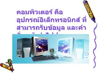 คอมพิวเตอร์ คือ อุปกรณ์อิเล็กทรอนิกส์ ที่สามารถรับข้อมูล และคำสั่ง แล้วนำไปประมวลผล เพื่อให้ได้ผลลัพธ์ที่ต้องการ 