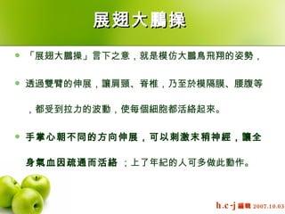展翅大鵬操   「展翅大鵬操」言下之意，就是模仿大鵬鳥飛翔的姿勢，  透過雙臂的伸展，讓肩頸、脊椎，乃至於模隔膜、腰腹等，都受到拉力的波動，使每個細胞都活絡起來。  手掌心朝不同的方向伸展，可以刺激末稍神經，讓全身氣血因疏通而活絡  ；上了年紀的人可多做此動作。    