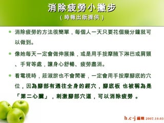 消除疲勞小撇步 （時報出版提供） 消除疲勞的方法很簡單，每個人一天只要花個幾分鐘就可以做到。  像她每天一定會做伸展操，或是用手按摩腋下淋巴或肩頸、手背等處，讓身心舒暢、疲勞盡消。  看電視時，莊淑旂也不會閒著，一定會用手按摩腳底的穴位 ， 因 為腳部有通往全身的經穴，腳底板 也被稱為是「第二心臟」，刺激腳部穴道，可以消除疲勞 。   