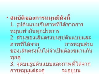 สมบัติของการหมุนมีดังนี้  1.  รูปต้นแบบกับภาพที่ได้จากการหมุนเท่ากันทุกประการ 2.  ส่วนของเส้นตรงบนรูปต้นแบบและภาพที่ได้จาก  การหมุนส่วนของเส้นตรงนั้นไม่จำเป็นต้องขนานกันทุกคู่ 3.  จุดบนรูปต้นแบบและภาพที่ได้จากการหมุนแต่ละคู่  จะอยู่บนวงกลมที่มีจุดหมุนเป็นจุดศูนย์กลางเดียวกัน  แต่วงกลมเหล่านี้ไม่จำเป็นต้องมีรัศมียาวเท่ากัน  