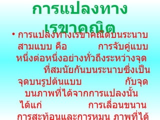 การแปลงทาง๶รྺาคณิต การแปลงทาง๶รྺาคณิตบนระนาบสามแบบ คือ  การจับคู่แบบหนึ่งต่อหนึ่งอย่างทั่วถึงระหว่างจุด  ที่สมนัยกันบนระนาบซึ่งเป็นจุดบนรูปต้นแบบ  กับจุดบนภาพที่ได้จากการแปลงนั้น  ได้แก่  การเลื่อนขนาน การสะท้อนและการหมุน ภาพที่ได้จากการแปลงเหล่านี้มีรูปร่างเหมือนกันและ  ขนาดเท่ากันกับรูปต้นแบบ 