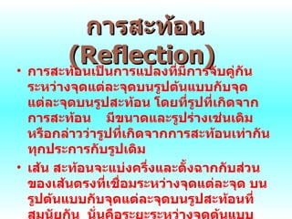 การสะท้อน  ( Reflection)   การสะท้อนเป็นการแปลงที่มีการจับคู่กันระหว่างจุดแต่ละจุดบนรูปต้นแบบกับจุด แต่ละจุดบนรูปสะท้อน โดยที่รูปที่เกิดจากการสะท้อน  มีขนาดและรูปร่างเช่นเดิม หรือกล่าวว่ารูปที่เกิดจากการสะท้อนเท่ากันทุกประการกับรูปเดิม เส้น สะท้อนจะแบ่งครึ่งและตั้งฉากกับส่วนของเส้นตรงที่เชื่อมระหว่างจุดแต่ละจุด บนรูปต้นแบบกับจุดแต่ละจุดบนรูปสะท้อนที่สมนัยกัน  นั่นคือระยะระหว่างจุดต้นแบบและเส้นสะท้อนเท่ากับระยะระหว่าง  จุดสะท้อนและ เส้นสะท้อน 
