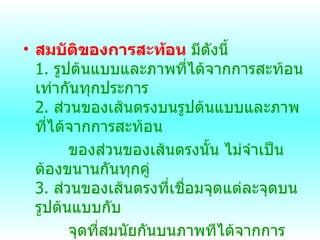 สมบัติของการสะท้อน   มีดังนี้ 1.  รูปต้นแบบและภาพที่ได้จากการสะท้อนเท่ากันทุกประการ 2.  ส่วนของเส้นตรงบนรูปต้นแบบและภาพที่ได้จากการสะท้อน ของส่วนของเส้นตรงนั้น ไม่จำเป็นต้องขนานกันทุกคู่ 3.  ส่วนของเส้นตรงที่เชื่อมจุดแต่ละจุดบนรูปต้นแบบกับ จุดที่สมนัยกันบนภาพทีได้จากการสะท้อนจะขนานกัน และไม่จำเป็นต้องยาวเท่ากัน   
