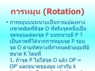 การหมุน  ( Rotation) การหมุนบนระนาบเป็นการแปลงทาง๶รྺาคณิตที่มีจุด  O  ที่ตรึงจุดหนึ่งเป็นจุดหมุนแต่ละจุด  P  บนระนาบมี  P ?  เป็นภาพที่ได้จากการหมุนจุด  P  รอบจุด  O  ตามทิศทางที่กำหนดด้วยมุมที่มีขนาด   K  โดยที่ 1.  ถ้าจุด  P  ไม่ใช่จุด  O  แล้ว  OP = OP'  และขนาดของมุม เท่ากับ  k 2.  ถ้าจุด  P  เป็นจุดเดียวกันกับจุด  O  แล้ว  P  เป็นจุดหมุน  