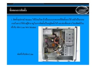 ขนตอนการตดตง
ขั้นตอนการติดตั้ง                                                                   LOGO



 1. ติิดตั้ังอุปกรณ Modem ใ เรีียบรอย ถาเปนแบบภายนอกก็็ติดตัั้งเองได แตถาเปนแบบ
                            ให                 ป                        ไ   ป
  ภายในควรใหชางผูชํานาญในการติดตั้งเปนอยูติดตั้งให และตอเชื่อมสารโทรศัพทบาน
 เขากัับ ชอง Line ของ Modem
             




        ตอเขากับชอง Line
 