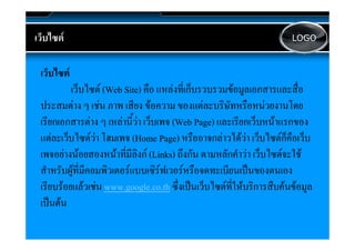 เวบไซต
เว็บไซต                                                                     LOGO



 เว็็บไซต
      ไ
            เว็บไซต (Web Site) คือ แหลงที่เก็บรวบรวมขอมูลเอกสารและสื่อ
 ประสมตาง ๆ เชน ภาพ เสียง ขอความ ของแตละบริษัทหรือหนวยงานโดย
 เรียกเอกสารตาง ๆ เหลานี้วา เว็บเพจ (Web Page) และเรียกเว็บหนาแรกของ
                                       (         g)
 แตละเว็บไซตวา โฮมเพจ (Home Page) หรืออาจกลาวไดวา เว็บไซตก็คือเว็บ
 เพจอยางนอยสองหนาทมลงก
 เพจอยางนอยสองหนาทมลิ
 เพจอยางนอยสองหนาที่มีลิงก (Links) ถึงกัน ตามหลกคาวา เวบไซตจะใช
                            ลงก          ถงกน ตามหลักคําวา เว็บไซตจะใช
 สําหรับผูที่มีคอมพิวเตอรแบบเซิรฟเวอรหรือจดทะเบียนเปนของตนเอง
 เรีียบรอยแลวเชน www.google.co.th ซึึ่งเปนเว็็บไซตท่ใหบริิการสืืบคนขอมูล
                                           ป ไ ี 
 เปนตน
 