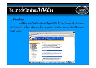 อนเทอรเนตทาอะไรไดบาง
อินเทอรเน็ตทําอะไรไดบาง                                                     LOGO



2. เพืื่อการศึึกษา
            การใชอินเทอรเน็ตเพื่อการศึกษา ปจจุบันมีเว็บที่บริการเรียนออนไลนมากมาย
หลากหลายวิิชา มีีทั้งแบบขอความเพืื่ออาน ภาพประกอบ เสีียงบรรยาย หรืือวีีดีโอสอนก็็
                                                 ป
มีดังตัวอยางนี้
 