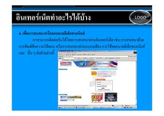 อนเทอรเนตทาอะไรไดบาง
อินเทอรเน็ตทําอะไรไดบาง                                                LOGO



4. เพืื่อการสนทนาหรืือจดหมายอีเี ล็็กทรอนิกส
                                          ิ
            เราสามารถติดตอกันไดโดยการสนทนาผานอินเทอรเน็ต เชน การสนทนาดวย
                                  ดยการสนทนาผ นอิ
การพิ  ความโต
การพิิมพขอความโ ตอบ หรืือการสนทนาผานระบบเสีียง การใชจดหมายอิิเล็็กทรอนิกส
                  โต                       นระบบเสี    ใ จดหมายอิ
                                                                            ิ
และ อืน ๆ ดังตัวอยางนี้
          ่
 