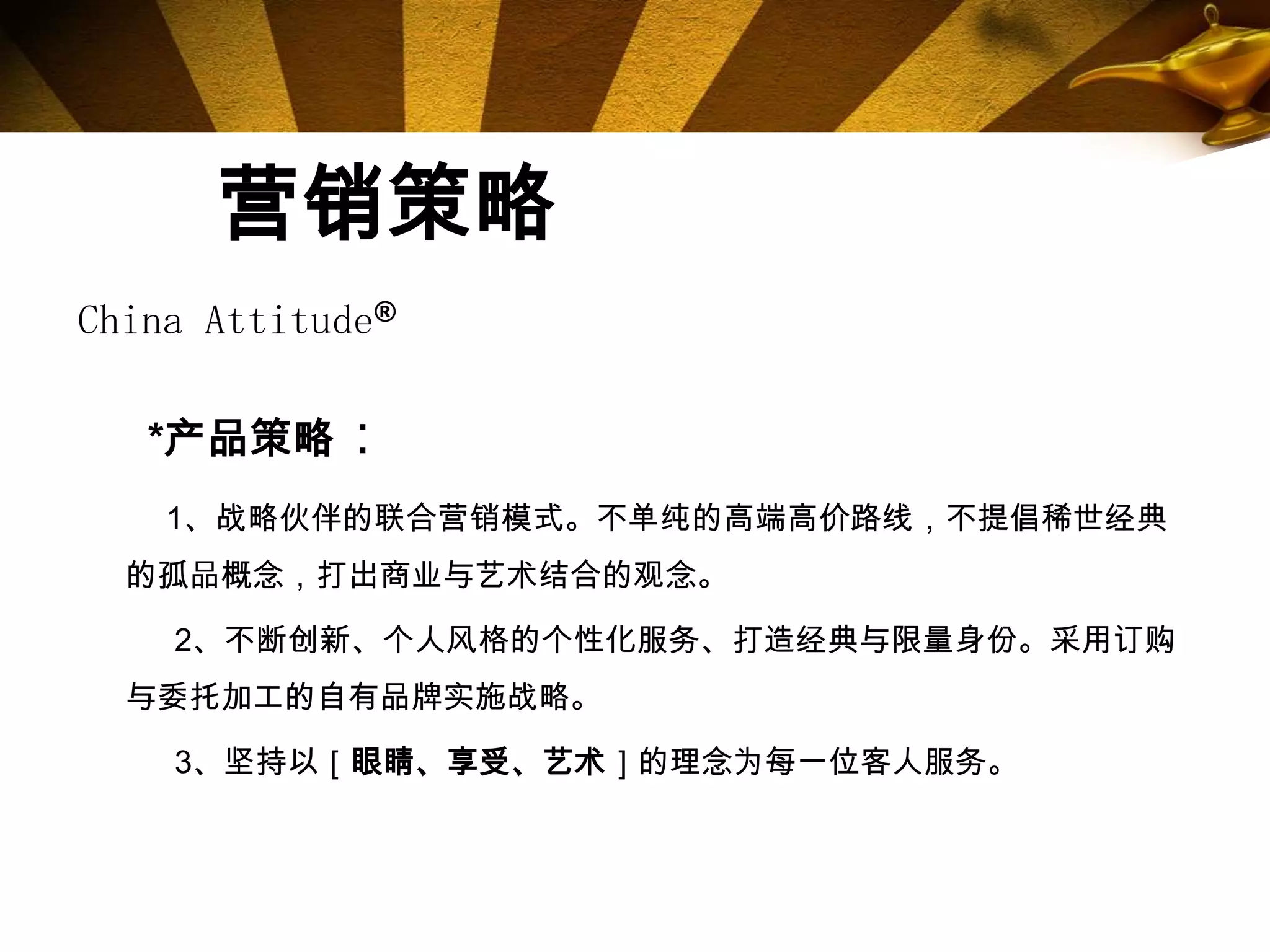 营销策略
China Attitude®

   *产品策略：
    1、战略伙伴的联合营销模式。不单纯的高端高价路线，不提倡稀世经典
  的孤品概念，打出商业与艺术结合的观念。

    2、不断创新、个人风格的个性化服务、打造经典与限量身份。采用订购
  与委托加工的自有品牌实施战略。

    3、坚持以［眼睛、享受、艺术］的理念为每一位客人服务。
 
