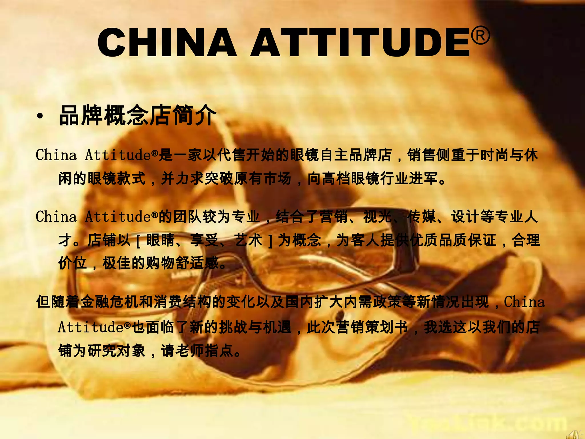 CHINA        ATTITUDE®


• 品牌概念店简介
China Attitude®是一家以代售开始的眼镜自主品牌店，销售侧重于时尚与休
 闲的眼镜款式，并力求突破原有市场，向高档眼镜行业进军。

China Attitude®的团队较为专业，结合了营销、视光、传媒、设计等专业人
 才。店铺以［眼睛、享受、艺术］为概念，为客人提供优质品质保证，合理
 价位，极佳的购物舒适感。

但随着金融危机和消费结构的变化以及国内扩大内需政策等新情况出现，China
 Attitude®也面临了新的挑战与机遇，此次营销策划书，我选这以我们的店
 铺为研究对象，请老师指点。
 