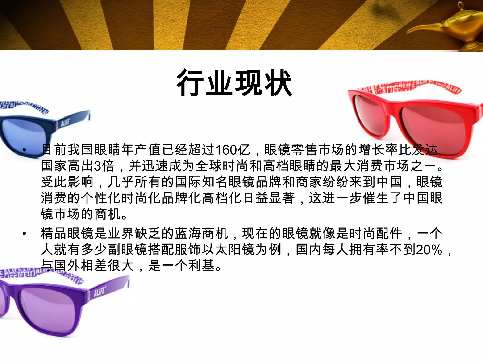 行业现状

• 目前我国眼睛年产值已经超过160亿，眼镜零售市场的增长率比发达
  国家高出3倍，并迅速成为全球时尚和高档眼睛的最大消费市场之一。
  受此影响，几乎所有的国际知名眼镜品牌和商家纷纷来到中国，眼镜
  消费的个性化时尚化品牌化高档化日益显著，这进一步催生了中国眼
  镜市场的商机。
• 精品眼镜是业界缺乏的蓝海商机，现在的眼镜就像是时尚配件，一个
  人就有多少副眼镜搭配服饰以太阳镜为例，国内每人拥有率不到20%，
  与国外相差很大，是一个利基。
 