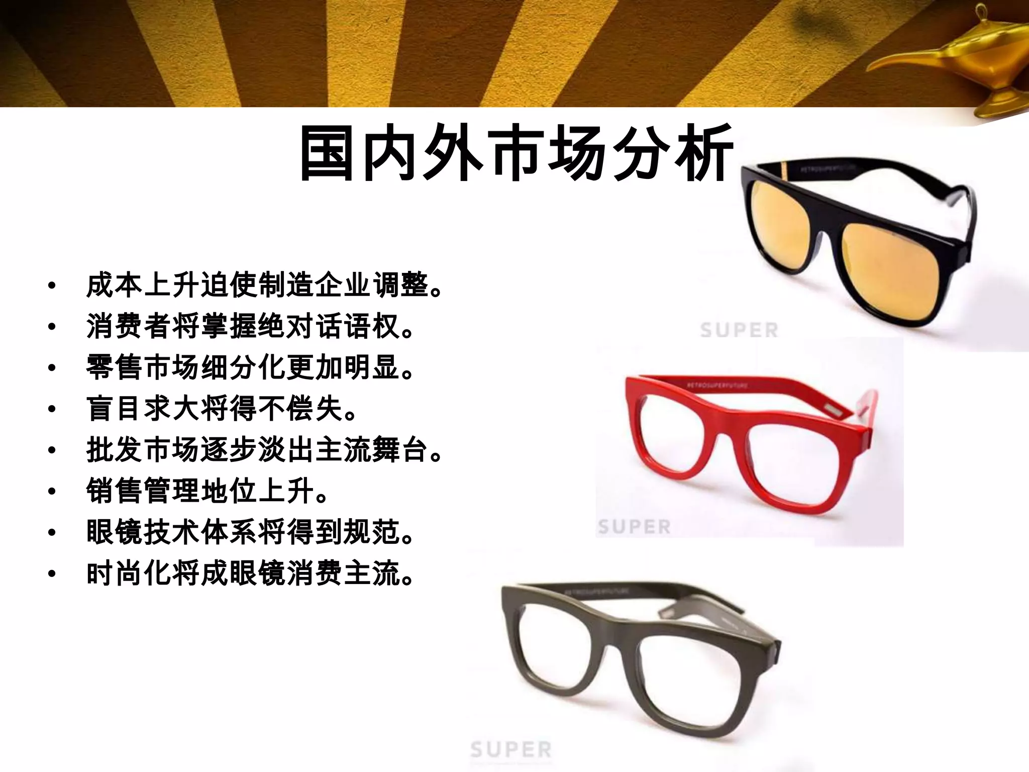 国内外市场分析
•   成本上升迫使制造企业调整。
•   消费者将掌握绝对话语权。
•   零售市场细分化更加明显。
•   盲目求大将得不偿失。
•   批发市场逐步淡出主流舞台。
•   销售管理地位上升。
•   眼镜技术体系将得到规范。
•   时尚化将成眼镜消费主流。
 
