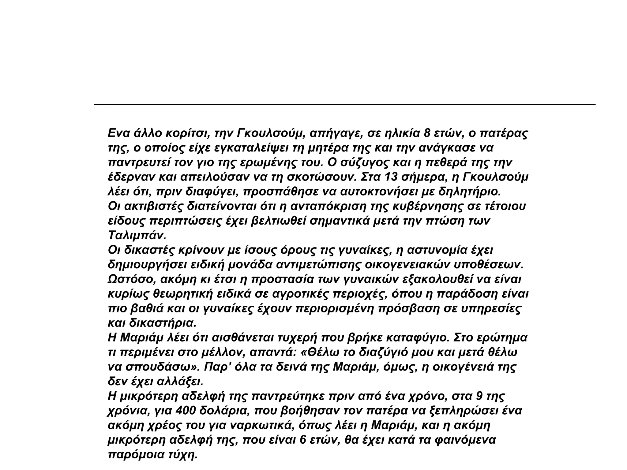 Ενα άλλο κορίτσι, την Γκουλσούμ, απήγαγε, σε ηλικία 8 ετών, ο πατέρας
της, ο οποίος είχε εγκαταλείψει τη μητέρα της και την ανάγκασε να
παντρευτεί τον γιο της ερωμένης του. Ο σύζυγος και η πεθερά της την
έδερναν και απειλούσαν να τη σκοτώσουν. Στα 13 σήμερα, η Γκουλσούμ
λέει ότι, πριν διαφύγει, προσπάθησε να αυτοκτονήσει με δηλητήριο.
Οι ακτιβιστές διατείνονται ότι η ανταπόκριση της κυβέρνησης σε τέτοιου
είδους περιπτώσεις έχει βελτιωθεί σημαντικά μετά την πτώση των
Ταλιμπάν.
Οι δικαστές κρίνουν με ίσους όρους τις γυναίκες, η αστυνομία έχει
δημιουργήσει ειδική μονάδα αντιμετώπισης οικογενειακών υποθέσεων.
Ωστόσο, ακόμη κι έτσι η προστασία των γυναικών εξακολουθεί να είναι
κυρίως θεωρητική ειδικά σε αγροτικές περιοχές, όπου η παράδοση είναι
πιο βαθιά και οι γυναίκες έχουν περιορισμένη πρόσβαση σε υπηρεσίες
και δικαστήρια.
Η Μαριάμ λέει ότι αισθάνεται τυχερή που βρήκε καταφύγιο. Στο ερώτημα
τι περιμένει στο μέλλον, απαντά: «Θέλω το διαζύγιό μου και μετά θέλω
να σπουδάσω». Παρ’ όλα τα δεινά της Μαριάμ, όμως, η οικογένειά της
δεν έχει αλλάξει.
Η μικρότερη αδελφή της παντρεύτηκε πριν από ένα χρόνο, στα 9 της
χρόνια, για 400 δολάρια, που βοήθησαν τον πατέρα να ξεπληρώσει ένα
ακόμη χρέος του για ναρκωτικά, όπως λέει η Μαριάμ, και η ακόμη
μικρότερη αδελφή της, που είναι 6 ετών, θα έχει κατά τα φαινόμενα
παρόμοια τύχη.
 