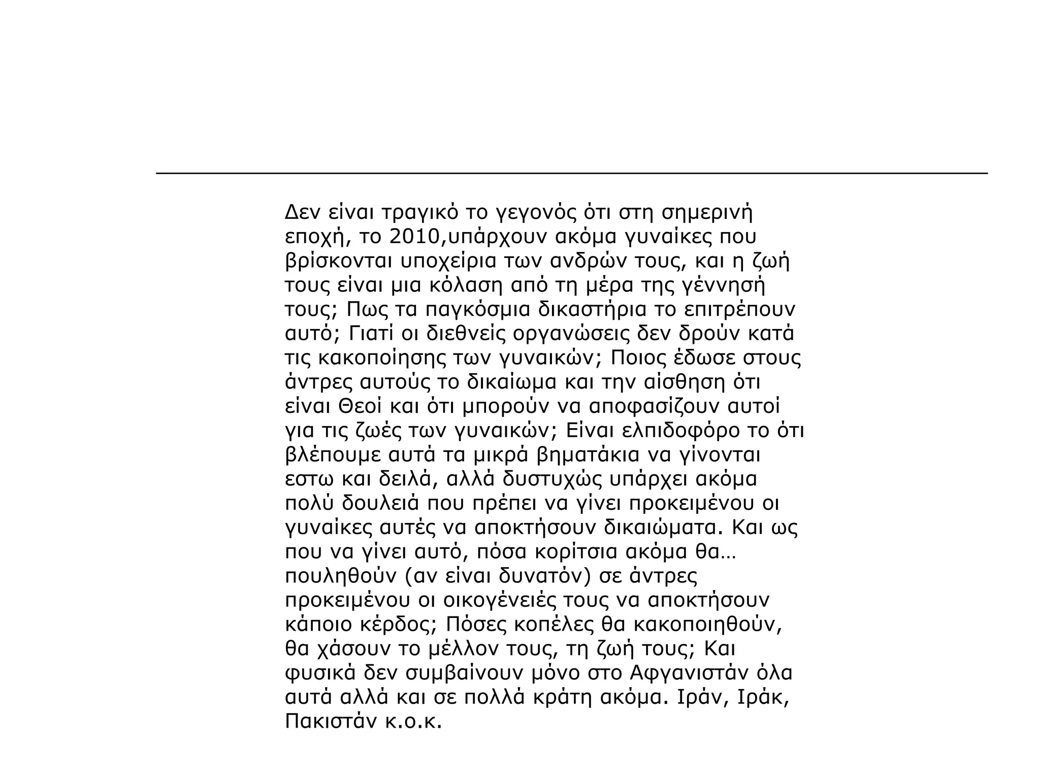 Δεν είναι τραγικό το γεγονός ότι στη σημερινή
εποχή, το 2010,υπάρχουν ακόμα γυναίκες που
βρίσκονται υποχείρια των ανδρών τους, και η ζωή
τους είναι μια κόλαση από τη μέρα της γέννησή
τους; Πως τα παγκόσμια δικαστήρια το επιτρέπουν
αυτό; Γιατί οι διεθνείς οργανώσεις δεν δρούν κατά
τις κακοποίησης των γυναικών; Ποιος έδωσε στους
άντρες αυτούς το δικαίωμα και την αίσθηση ότι
είναι Θεοί και ότι μπορούν να αποφασίζουν αυτοί
για τις ζωές των γυναικών; Είναι ελπιδοφόρο το ότι
βλέπουμε αυτά τα μικρά βηματάκια να γίνονται
εστω και δειλά, αλλά δυστυχώς υπάρχει ακόμα
πολύ δουλειά που πρέπει να γίνει προκειμένου οι
γυναίκες αυτές να αποκτήσουν δικαιώματα. Και ως
που να γίνει αυτό, πόσα κορίτσια ακόμα θα…
πουληθούν (αν είναι δυνατόν) σε άντρες
προκειμένου οι οικογένειές τους να αποκτήσουν
κάποιο κέρδος; Πόσες κοπέλες θα κακοποιηθούν,
θα χάσουν το μέλλον τους, τη ζωή τους; Και
φυσικά δεν συμβαίνουν μόνο στο Αφγανιστάν όλα
αυτά αλλά και σε πολλά κράτη ακόμα. Ιράν, Ιράκ,
Πακιστάν κ.ο.κ.
 