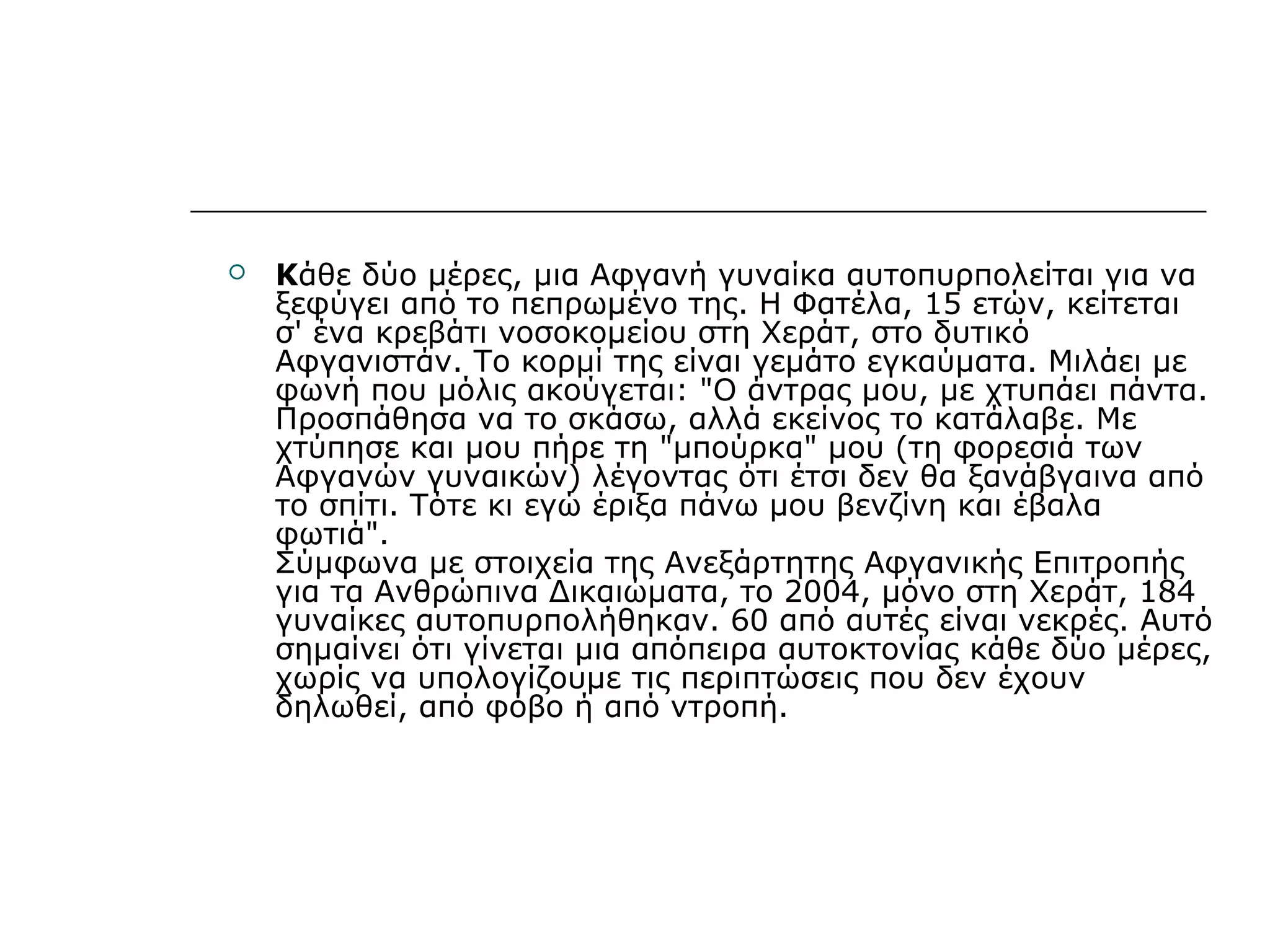  Κάθε δύο μέρες, μια Αφγανή γυναίκα αυτοπυρπολείται για να
ξεφύγει από το πεπρωμένο της. Η Φατέλα, 15 ετών, κείτεται
σ' ένα κρεβάτι νοσοκομείου στη Χεράτ, στο δυτικό
Αφγανιστάν. Το κορμί της είναι γεμάτο εγκαύματα. Μιλάει με
φωνή που μόλις ακούγεται: "Ο άντρας μου, με χτυπάει πάντα.
Προσπάθησα να το σκάσω, αλλά εκείνος το κατάλαβε. Με
χτύπησε και μου πήρε τη "μπούρκα" μου (τη φορεσιά των
Αφγανών γυναικών) λέγοντας ότι έτσι δεν θα ξανάβγαινα από
το σπίτι. Τότε κι εγώ έριξα πάνω μου βενζίνη και έβαλα
φωτιά".
Σύμφωνα με στοιχεία της Ανεξάρτητης Αφγανικής Επιτροπής
για τα Ανθρώπινα Δικαιώματα, το 2004, μόνο στη Χεράτ, 184
γυναίκες αυτοπυρπολήθηκαν. 60 από αυτές είναι νεκρές. Αυτό
σημαίνει ότι γίνεται μια απόπειρα αυτοκτονίας κάθε δύο μέρες,
χωρίς να υπολογίζουμε τις περιπτώσεις που δεν έχουν
δηλωθεί, από φόβο ή από ντροπή.
 