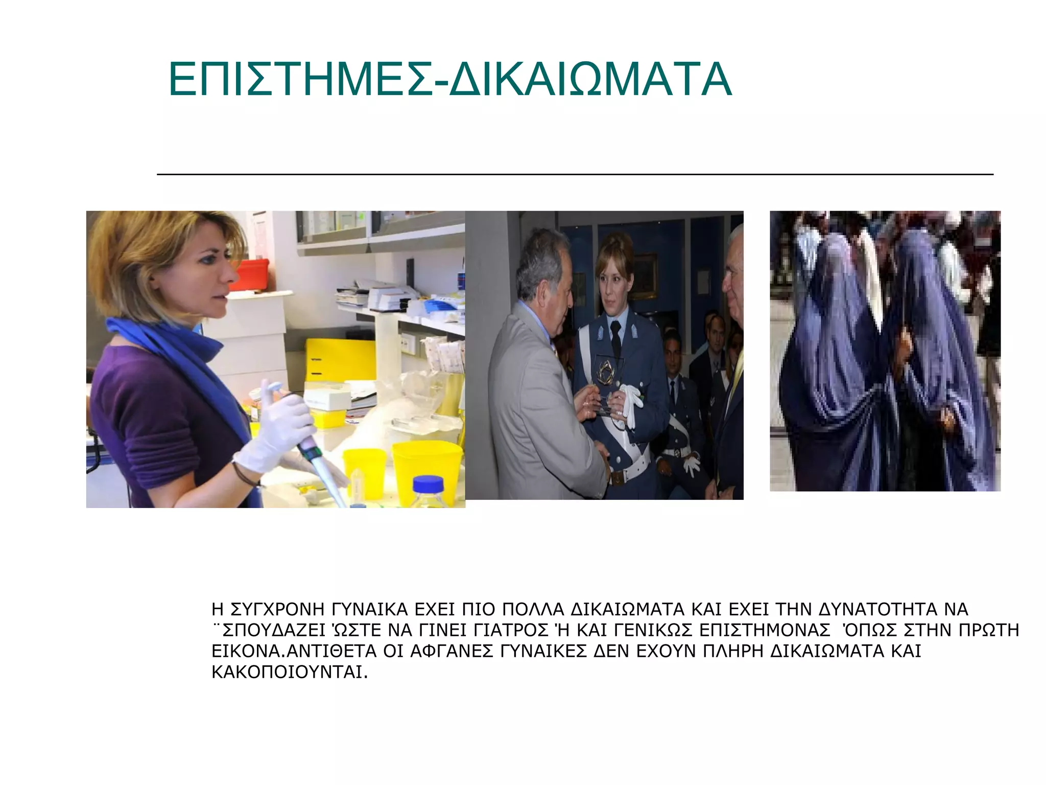 ΕΠΙΣΤΗΜΕΣ-ΔΙΚΑΙΩΜΑΤΑ
Η ΣΥΓΧΡΟΝΗ ΓΥΝΑΙΚΑ ΕΧΕΙ ΠΙΟ ΠΟΛΛΑ ΔΙΚΑΙΩΜΑΤΑ ΚΑΙ ΕΧΕΙ ΤΗΝ ΔΥΝΑΤΟΤΗΤΑ ΝΑ
¨ΣΠΟΥΔΑΖΕΙ ΏΣΤΕ ΝΑ ΓΙΝΕΙ ΓΙΑΤΡΟΣ Ή ΚΑΙ ΓΕΝΙΚΩΣ ΕΠΙΣΤΗΜΟΝΑΣ ΌΠΩΣ ΣΤΗΝ ΠΡΩΤΗ
ΕΙΚΟΝΑ.ΑΝΤΙΘΕΤΑ ΟΙ ΑΦΓΑΝΕΣ ΓΥΝΑΙΚΕΣ ΔΕΝ ΕΧΟΥΝ ΠΛΗΡΗ ΔΙΚΑΙΩΜΑΤΑ ΚΑΙ
ΚΑΚΟΠΟΙΟΥΝΤΑΙ.
 