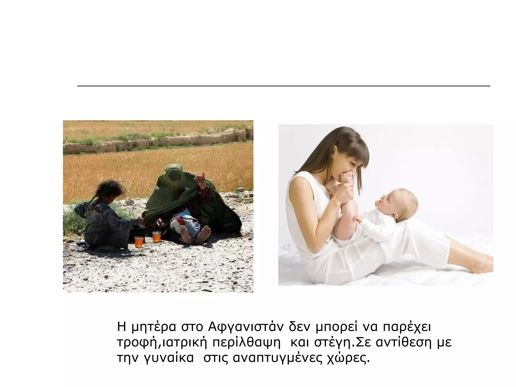 Η μητέρα στο Αφγανιστάν δεν μπορεί να παρέχει
τροφή,ιατρική περίλθαψη και στέγη.Σε αντίθεση με
την γυναίκα στις αναπτυγμένες χώρες.
 