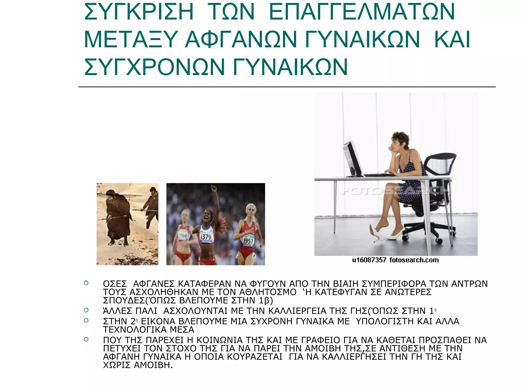 ΣΥΓΚΡΙΣΗ ΤΩΝ ΕΠΑΓΓΕΛΜΑΤΩΝ
ΜΕΤΑΞΥ ΑΦΓΑΝΩΝ ΓΥΝΑΙΚΩΝ ΚΑΙ
ΣΥΓΧΡΟΝΩΝ ΓΥΝΑΙΚΩΝ
 ΟΣΕΣ ΑΦΓΑΝΕΣ ΚΑΤΑΦΕΡΑΝ ΝΑ ΦΥΓΟΥΝ ΑΠΟ ΤΗΝ ΒΙΑΙΗ ΣΥΜΠΕΡΙΦΟΡΑ ΤΩΝ ΑΝΤΡΩΝ
ΤΟΥΣ ΑΣΧΟΛΗΘΗΚΑΝ ΜΕ ΤΟΝ ΑΘΛΗΤΟΣΜΟ ‘Η ΚΑΤΕΦΥΓΑΝ ΣΕ ΑΝΩΤΕΡΕΣ
ΣΠΟΥΔΕΣ(ΌΠΩΣ ΒΛΕΠΟΥΜΕ ΣΤΗΝ 1β)
 ΆΛΛΕΣ ΠΑΛΙ ΑΣΧΟΛΟΥΝΤΑΙ ΜΕ ΤΗΝ ΚΑΛΛΙΕΡΓΕΙΑ ΤΗΣ ΓΗΣ(ΌΠΩΣ ΣΤΗΝ 1α
 ΣΤΗΝ 2η
ΕΙΚΟΝΑ ΒΛΕΠΟΥΜΕ ΜΙΑ ΣΥΧΡΟΝΗ ΓΥΝΑΙΚΑ ΜΕ ΥΠΟΛΟΓΙΣΤΗ ΚΑΙ ΑΛΛΑ
ΤΕΧΝΟΛΟΓΙΚΑ ΜΕΣΑ
 ΠΟΥ ΤΗΣ ΠΑΡΕΧΕΙ Η ΚΟΙΝΩΝΙΑ ΤΗΣ ΚΑΙ ΜΕ ΓΡΑΦΕΙΟ ΓΙΑ ΝΑ ΚΑΘΕΤΑΙ ΠΡΟΣΠΑΘΕΙ ΝΑ
ΠΕΤΥΧΕΙ ΤΟΝ ΣΤΟΧΟ ΤΗΣ ΓΙΑ ΝΑ ΠΑΡΕΙ ΤΗΝ ΑΜΟΙΒΗ ΤΗΣ,ΣΕ ΑΝΤΙΘΕΣΗ ΜΕ ΤΗΝ
ΑΦΓΑΝΗ ΓΥΝΑΙΚΑ Η ΟΠΟΙΑ ΚΟΥΡΑΖΕΤΑΙ ΓΙΑ ΝΑ ΚΑΛΛΙΕΡΓΗΣΕΙ ΤΗΝ ΓΗ ΤΗΣ ΚΑΙ
ΧΩΡΙΣ ΑΜΟΙΒΗ.
 