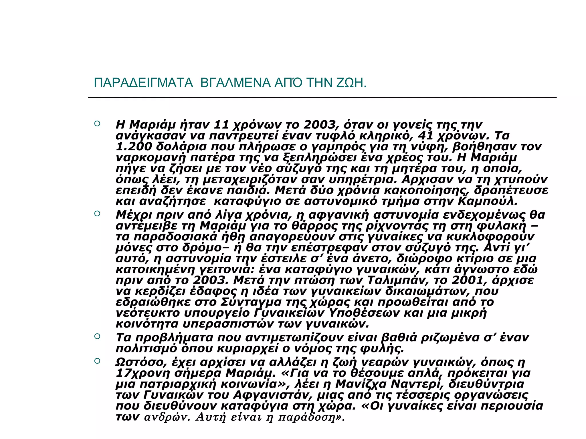 ΠΑΡΑΔΕΙΓΜΑΤΑ ΒΓΑΛΜΕΝΑ ΑΠΌ ΤΗΝ ΖΩΗ.
 Η Μαριάμ ήταν 11 χρόνων το 2003, όταν οι γονείς της την
ανάγκασαν να παντρευτεί έναν τυφλό κληρικό, 41 χρόνων. Τα
1.200 δολάρια που πλήρωσε ο γαμπρός για τη νύφη, βοήθησαν τον
ναρκομανή πατέρα της να ξεπληρώσει ένα χρέος του. Η Μαριάμ
πήγε να ζήσει με τον νέο σύζυγό της και τη μητέρα του, η οποία,
όπως λέει, τη μεταχειριζόταν σαν υπηρέτρια. Αρχισαν να τη χτυπούν
επειδή δεν έκανε παιδιά. Μετά δύο χρόνια κακοποίησης, δραπέτευσε
και αναζήτησε καταφύγιο σε αστυνομικό τμήμα στην Καμπούλ.
 Μέχρι πριν από λίγα χρόνια, η αφγανική αστυνομία ενδεχομένως θα
αντέμειβε τη Μαριάμ για το θάρρος της ρίχνοντάς τη στη φυλακή –
τα παραδοσιακά ήθη απαγορεύουν στις γυναίκες να κυκλοφορούν
μόνες στο δρόμο– ή θα την επέστρεφαν στον σύζυγό της. Αντί γι’
αυτό, η αστυνομία την έστειλε σ’ ένα άνετο, διώροφο κτίριο σε μια
κατοικημένη γειτονιά: ένα καταφύγιο γυναικών, κάτι άγνωστο εδώ
πριν από το 2003. Μετά την πτώση των Ταλιμπάν, το 2001, άρχισε
να κερδίζει έδαφος η ιδέα των γυναικείων δικαιωμάτων, που
εδραιώθηκε στο Σύνταγμα της χώρας και προωθείται από το
νεότευκτο υπουργείο Γυναικείων Υποθέσεων και μια μικρή
κοινότητα υπερασπιστών των γυναικών.
 Τα προβλήματα που αντιμετωπίζουν είναι βαθιά ριζωμένα σ’ έναν
πολιτισμό όπου κυριαρχεί ο νόμος της φυλής.
 Ωστόσο, έχει αρχίσει να αλλάζει η ζωή νεαρών γυναικών, όπως η
17χρονη σήμερα Μαριάμ. «Για να το θέσουμε απλά, πρόκειται για
μια πατριαρχική κοινωνία», λέει η Μανίζχα Ναντερί, διευθύντρια
των Γυναικών του Αφγανιστάν, μιας από τις τέσσερις οργανώσεις
που διευθύνουν καταφύγια στη χώρα. «Οι γυναίκες είναι περιουσία
των ανδρών. Αυτή είναι η παράδοση».
 