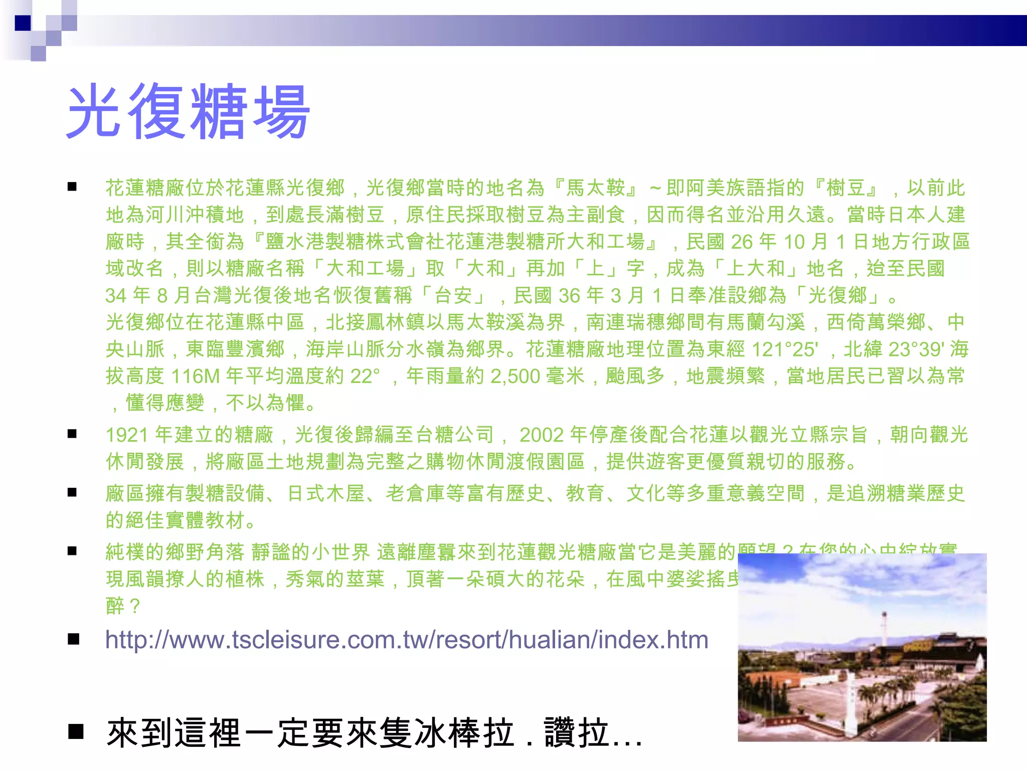 光復糖場 花蓮糖廠位於花蓮縣光復鄉，光復鄉當時的地名為『馬太鞍』～即阿美族語指的『樹豆』，以前此地為河川沖積地，到處長滿樹豆，原住民採取樹豆為主副食，因而得名並沿用久遠。當時日本人建廠時，其全銜為『鹽水港製糖株式會社花蓮港製糖所大和工場』，民國 26 年 10 月 1 日地方行政區域改名，則以糖廠名稱「大和工場」取「大和」再加「上」字，成為「上大和」地名，迨至民國 34 年 8 月台灣光復後地名恢復舊稱「台安」，民國 36 年 3 月 1 日奉准設鄉為「光復鄉」。  光復鄉位在花蓮縣中區，北接鳳林鎮以馬太鞍溪為界，南連瑞穗鄉間有馬蘭勾溪，西倚萬榮鄉、中央山脈，東臨豐濱鄉，海岸山脈分水嶺為鄉界。花蓮糖廠地理位置為東經 121°25' ，北緯 23°39' 海拔高度 116M 年平均溫度約 22° ，年雨量約 2,500 毫米，颱風多，地震頻繁，當地居民已習以為常，懂得應變，不以為懼。 1921 年建立的糖廠，光復後歸編至台糖公司， 2002 年停產後配合花蓮以觀光立縣宗旨，朝向觀光休閒發展，將廠區土地規劃為完整之購物休閒渡假園區，提供遊客更優質親切的服務。 廠區擁有製糖設備、日式木屋、老倉庫等富有歷史、教育、文化等多重意義空間，是追溯糖業歷史的絕佳實體教材。 純樸的鄉野角落 靜謐的小世界 遠離塵囂來到花蓮觀光糖廠當它是美麗的願望 ? 在您的心中綻放實現風韻撩人的植株，秀氣的莖葉，頂著一朵碩大的花朵，在風中婆娑搖曳，置身花海中，豈能不陶醉？ http://www.tscleisure.com.tw/resort/hualian/index.htm 來到這裡一定要來隻冰棒拉 . 讚拉… 