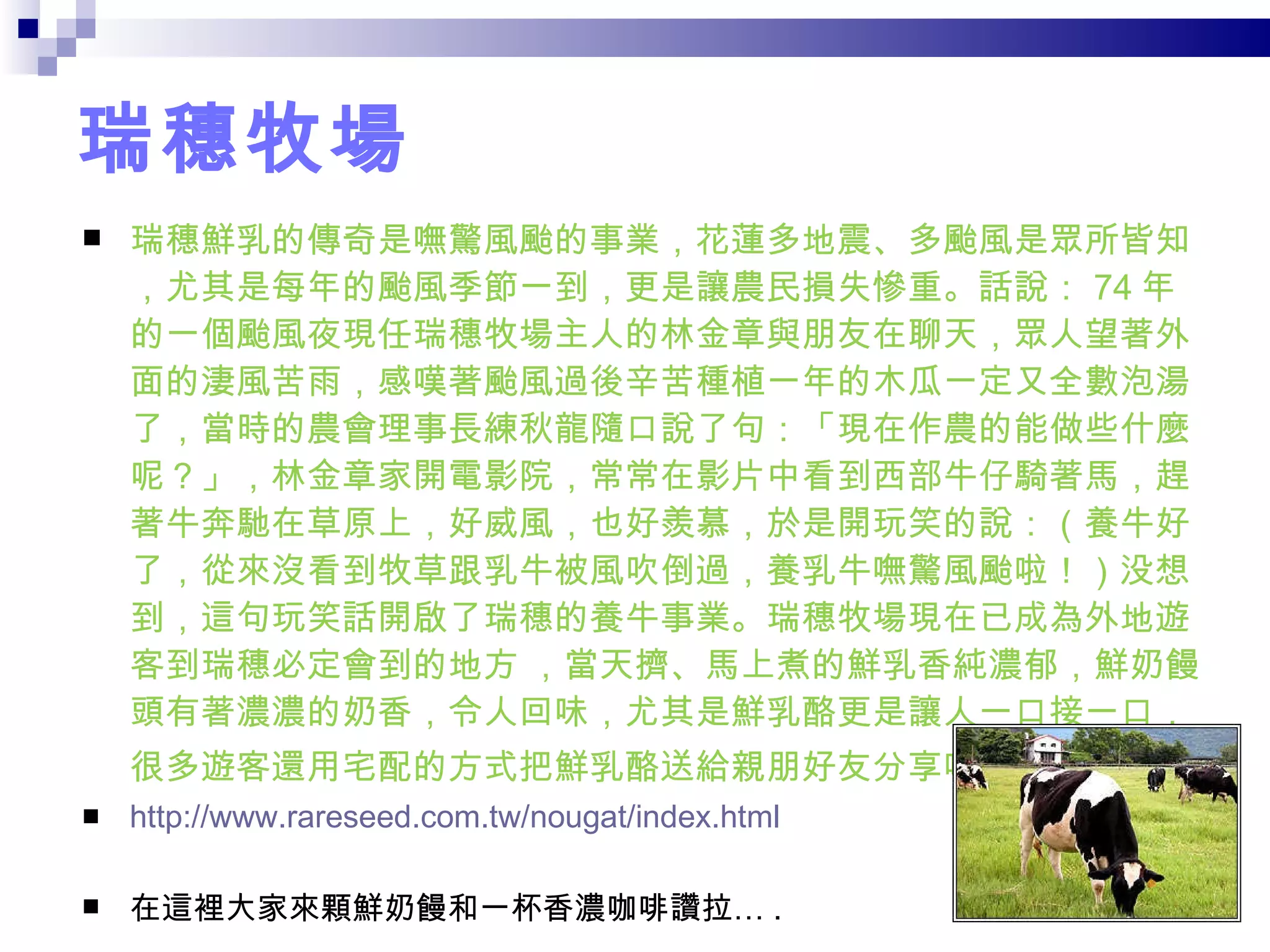 瑞穗牧場 瑞穗鮮乳的傳奇是嘸驚風颱的事業，花蓮多地震、多颱風是眾所皆知，尤其是每年的颱風季節一到，更是讓農民損失慘重。話說： 74 年的一個颱風夜現任瑞穗牧場主人的林金章與朋友在聊天，眾人望著外面的淒風苦雨，感嘆著颱風過後辛苦種植一年的木瓜一定又全數泡湯了，當時的農會理事長練秋龍隨口說了句：「現在作農的能做些什麼呢？」，林金章家開電影院，常常在影片中看到西部牛仔騎著馬，趕著牛奔馳在草原上，好威風，也好羨慕，於是開玩笑的說：（養牛好了，從來沒看到牧草跟乳牛被風吹倒過，養乳牛嘸驚風颱啦！）没想到，這句玩笑話開啟了瑞穗的養牛事業。瑞穗牧場現在已成為外地遊客到瑞穗必定會到的地方 ，當天擠、馬上煮的鮮乳香純濃郁，鮮奶饅頭有著濃濃的奶香，令人回味，尤其是鮮乳酪更是讓人一口接一口，很多遊客還用宅配的方式把鮮乳酪送給親朋好友分享呢！   http://www.rareseed.com.tw/nougat/index.html 在這裡大家來顆鮮奶饅和一杯香濃咖啡讚拉… . 