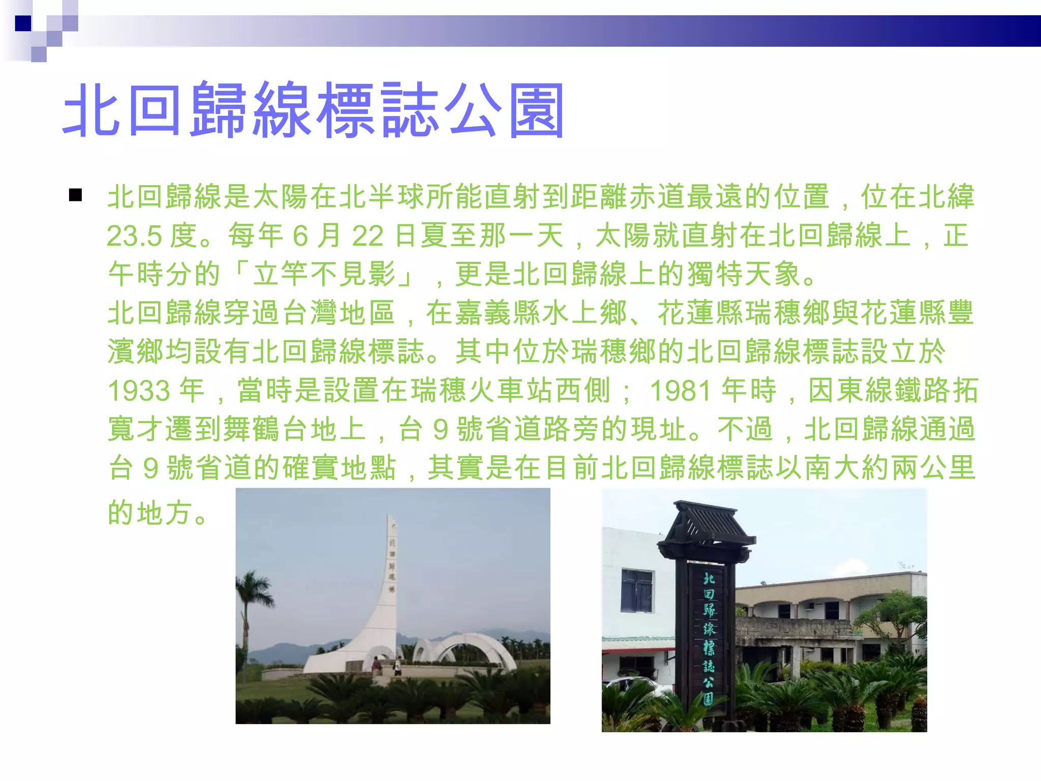 北回歸線標誌公園 北回歸線是太陽在北半球所能直射到距離赤道最遠的位置，位在北緯 23.5 度。每年 6 月 22 日夏至那一天，太陽就直射在北回歸線上，正午時分的「立竿不見影」，更是北回歸線上的獨特天象。  北回歸線穿過台灣地區，在嘉義縣水上鄉、花蓮縣瑞穗鄉與花蓮縣豐濱鄉均設有北回歸線標誌。其中位於瑞穗鄉的北回歸線標誌設立於 1933 年，當時是設置在瑞穗火車站西側； 1981 年時，因東線鐵路拓寬才遷到舞鶴台地上，台 9 號省道路旁的現址。不過，北回歸線通過台 9 號省道的確實地點，其實是在目前北回歸線標誌以南大約兩公里的地方。   