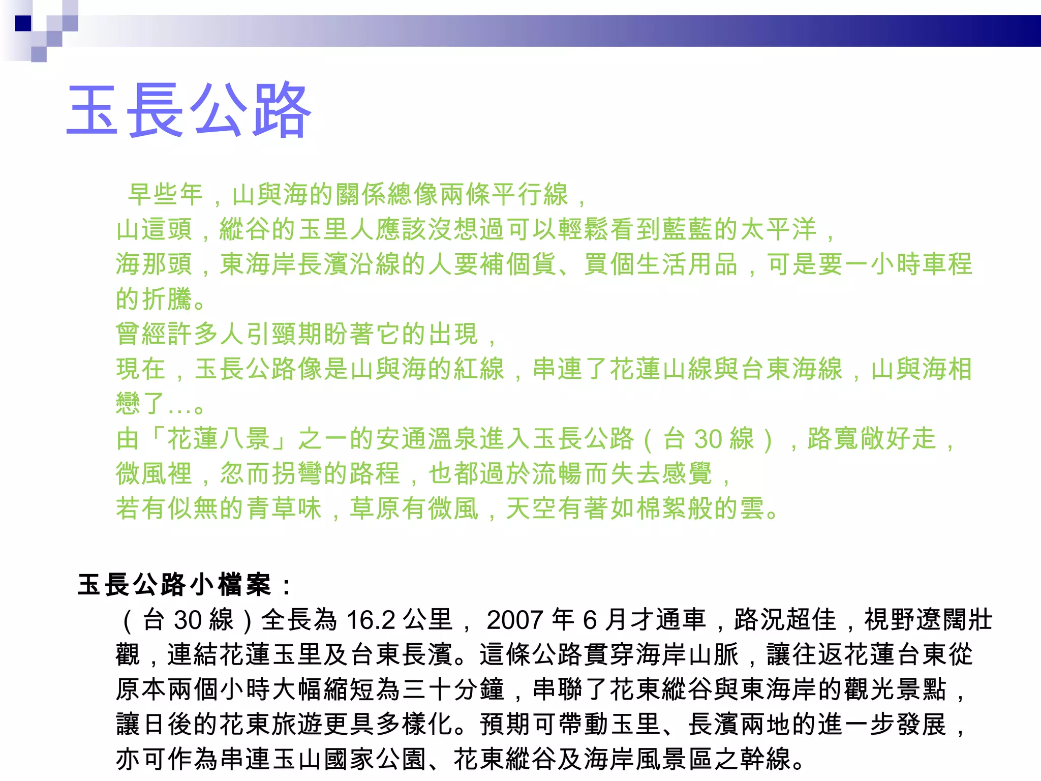 玉長公路 早些年，山與海的關係總像兩條平行線， 山這頭，縱谷的玉里人應該沒想過可以輕鬆看到藍藍的太平洋， 海那頭，東海岸長濱沿線的人要補個貨、買個生活用品，可是要一小時車程的折騰。 曾經許多人引頸期盼著它的出現， 現在，玉長公路像是山與海的紅線，串連了花蓮山線與台東海線，山與海相戀了…。 由「花蓮八景」之一的安通溫泉進入玉長公路（台 30 線），路寬敞好走， 微風裡，忽而拐彎的路程，也都過於流暢而失去感覺， 若有似無的青草味，草原有微風，天空有著如棉絮般的雲。 玉長公路小檔案： （台 30 線）全長為 16.2 公里， 2007 年 6 月才通車，路況超佳，視野遼闊壯觀，連結花蓮玉里及台東長濱。這條公路貫穿海岸山脈，讓往返花蓮台東從原本兩個小時大幅縮短為三十分鐘，串聯了花東縱谷與東海岸的觀光景點，讓日後的花東旅遊更具多樣化。預期可帶動玉里、長濱兩地的進一步發展，亦可作為串連玉山國家公園、花東縱谷及海岸風景區之幹線。 