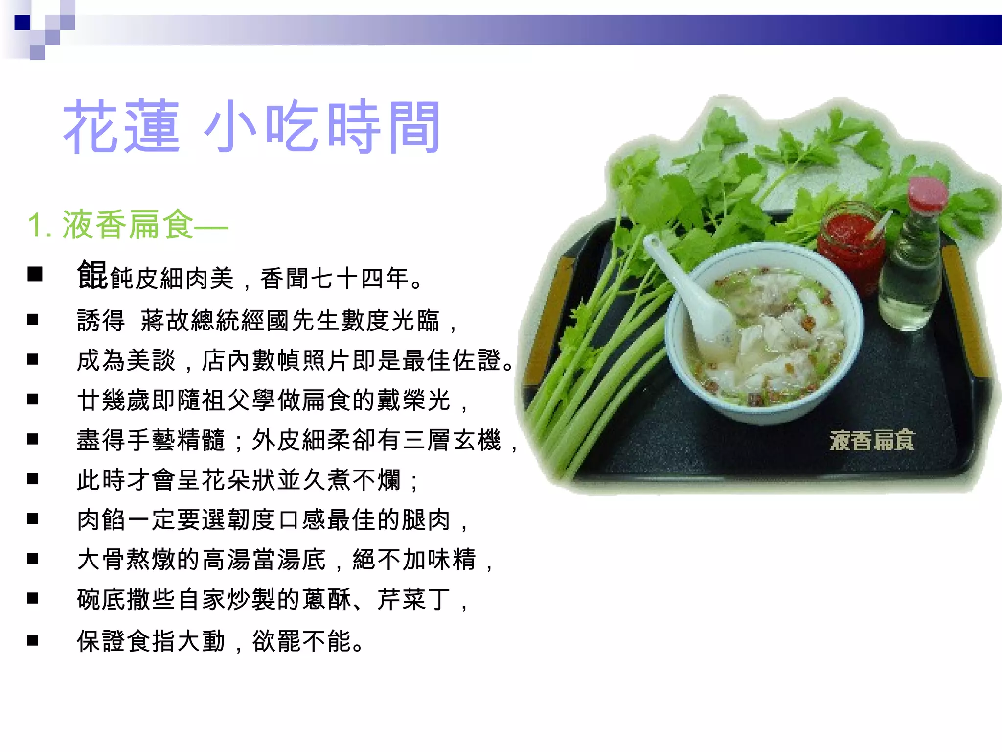 花蓮 小吃時間 1. 液香扁食— 餛 飩皮細肉美，香聞七十四年。 誘得  蔣故總統經國先生數度光臨， 成為美談，店內數幀照片即是最佳佐證。 廿幾歲即隨祖父學做扁食的戴榮光， 盡得手藝精髓；外皮細柔卻有三層玄機， 此時才會呈花朵狀並久煮不爛； 肉餡一定要選韌度口感最佳的腿肉， 大骨熬燉的高湯當湯底，絕不加味精， 碗底撒些自家炒製的蔥酥、芹菜丁， 保證食指大動，欲罷不能。 