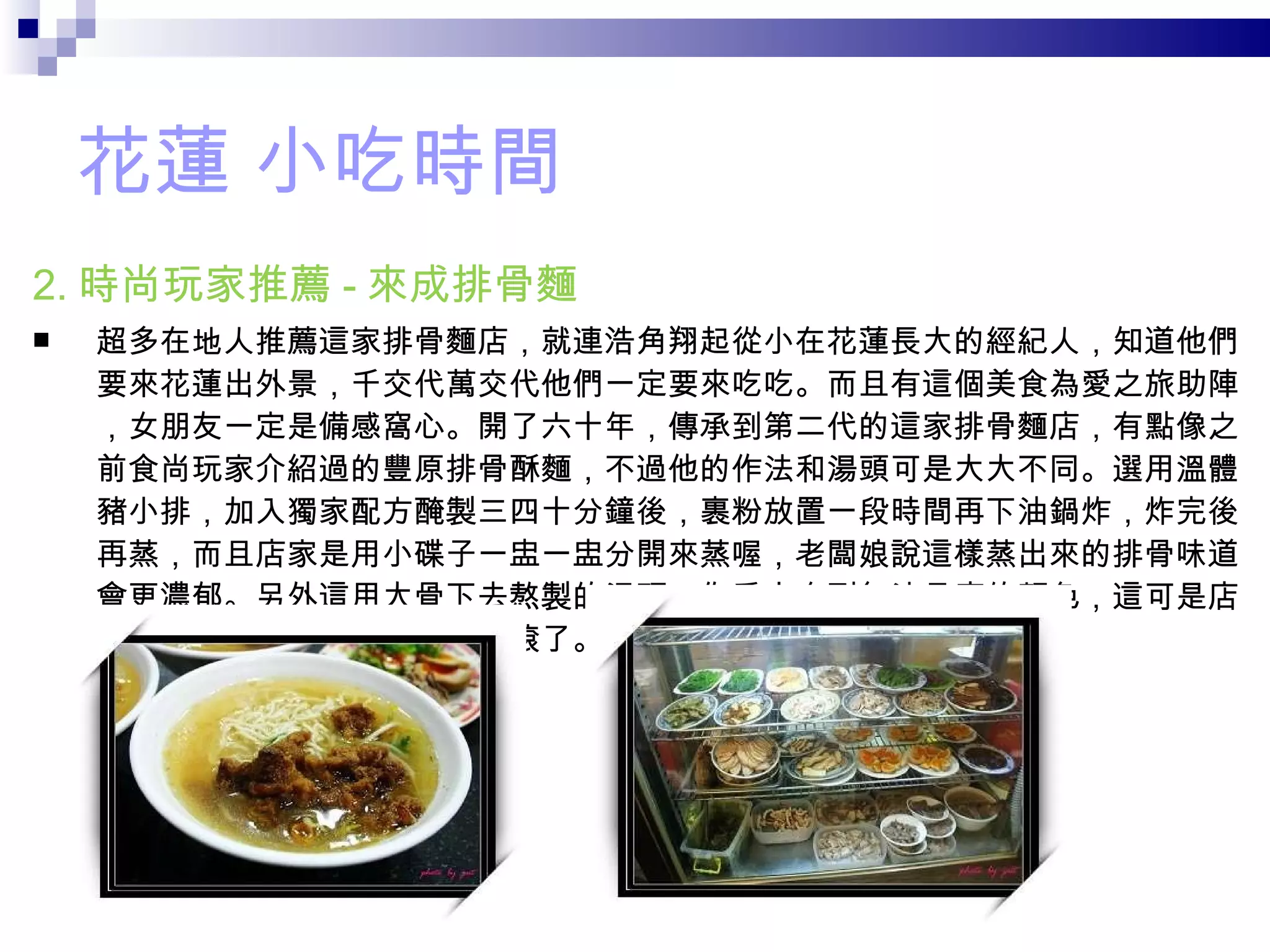 花蓮 小吃時間 2. 時尚玩家推薦 - 來成排骨麵 超多在地人推薦這家排骨麵店，就連浩角翔起從小在花蓮長大的經紀人，知道他們要來花蓮出外景，千交代萬交代他們一定要來吃吃。而且有這個美食為愛之旅助陣，女朋友一定是備感窩心。開了六十年，傳承到第二代的這家排骨麵店，有點像之前食尚玩家介紹過的豐原排骨酥麵，不過他的作法和湯頭可是大大不同。選用溫體豬小排，加入獨家配方醃製三四十分鐘後，裹粉放置一段時間再下油鍋炸，炸完後再蒸，而且店家是用小碟子一盅一盅分開來蒸喔，老闆娘說這樣蒸出來的排骨味道會更濃郁。另外這用大骨下去熬製的湯頭，你看它白到無法見底的顏色，這可是店家從店門一拉起來營業就開始滾了。 