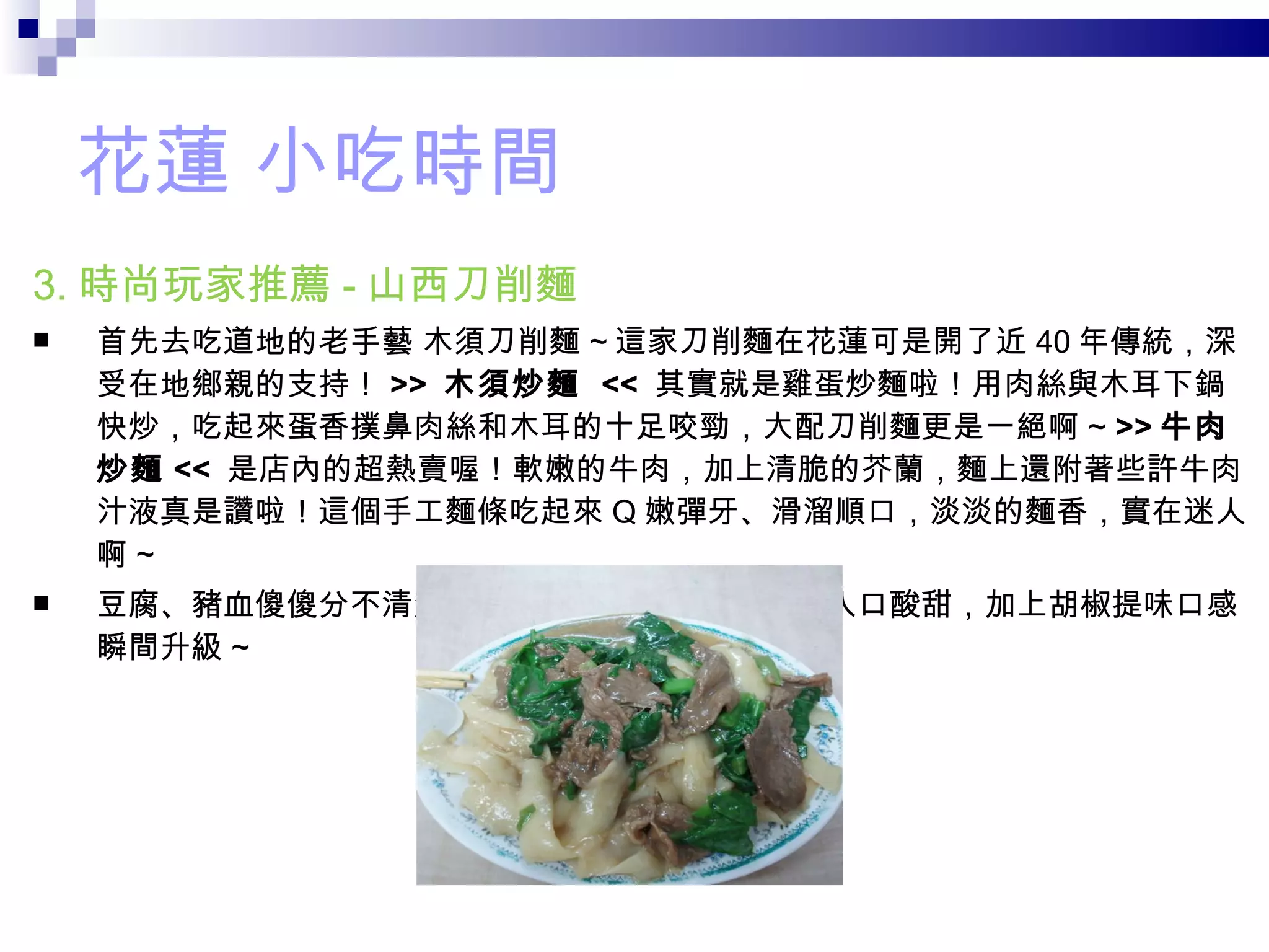 花蓮 小吃時間 3. 時尚玩家推薦 - 山西刀削麵 首先去吃道地的老手藝 木須刀削麵 ~ 這家刀削麵在花蓮可是開了近 40 年傳統，深受在地鄉親的支持！ >>  木須炒麵   <<  其實就是雞蛋炒麵啦！用肉絲與木耳下鍋快炒，吃起來蛋香撲鼻肉絲和木耳的十足咬勁，大配刀削麵更是一絕啊 ~  >> 牛肉炒麵 <<  是店內的超熱賣喔！軟嫩的牛肉，加上清脆的芥蘭，麵上還附著些許牛肉汁液真是讚啦！這個手工麵條吃起來 Q 嫩彈牙、滑溜順口，淡淡的麵香，實在迷人啊 ~  豆腐、豬血傻傻分不清楚這碗酸辣湯，不但料多味美入口酸甜，加上胡椒提味口感瞬間升級 ~ 