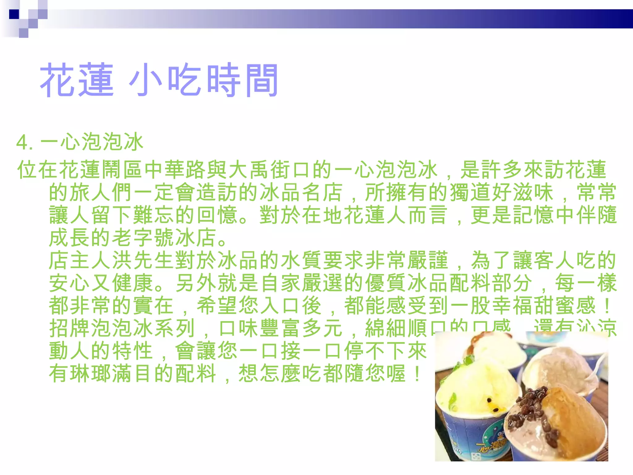 花蓮 小吃時間 4. 一心泡泡冰 位在花蓮鬧區中華路與大禹街口的一心泡泡冰，是許多來訪花蓮的旅人們一定會造訪的冰品名店，所擁有的獨道好滋味，常常讓人留下難忘的回憶。對於在地花蓮人而言，更是記憶中伴隨成長的老字號冰店。 店主人洪先生對於冰品的水質要求非常嚴謹，為了讓客人吃的安心又健康。另外就是自家嚴選的優質冰品配料部分，每一樣都非常的實在，希望您入口後，都能感受到一股幸福甜蜜感！ 招牌泡泡冰系列，口味豐富多元，綿細順口的口感，還有沁涼動人的特性，會讓您一口接一口停不下來！剉冰也不能錯過，有琳瑯滿目的配料，想怎麼吃都隨您喔！ 