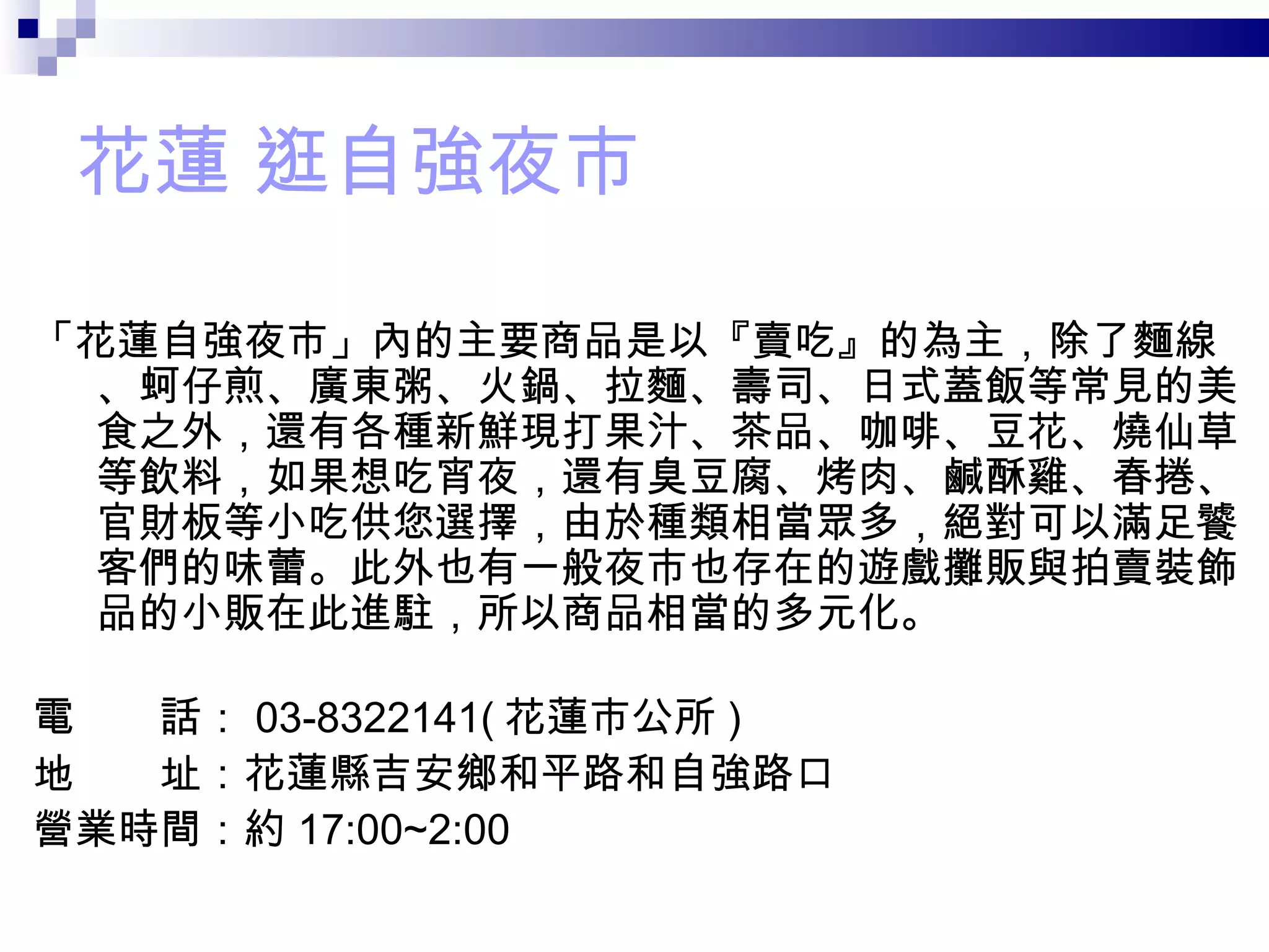 花蓮 逛自強夜市 「花蓮自強夜市」內的主要商品是以『賣吃』的為主，除了麵線、蚵仔煎、廣東粥、火鍋、拉麵、壽司、日式蓋飯等常見的美食之外，還有各種新鮮現打果汁、茶品、咖啡、豆花、燒仙草等飲料，如果想吃宵夜，還有臭豆腐、烤肉、鹹酥雞、春捲、官財板等小吃供您選擇，由於種類相當眾多，絕對可以滿足饕客們的味蕾。此外也有一般夜市也存在的遊戲攤販與拍賣裝飾品的小販在此進駐，所以商品相當的多元化。 電　　話： 03-8322141( 花蓮市公所 )  地　　址：花蓮縣吉安鄉和平路和自強路口  營業時間：約 17:00~2:00 