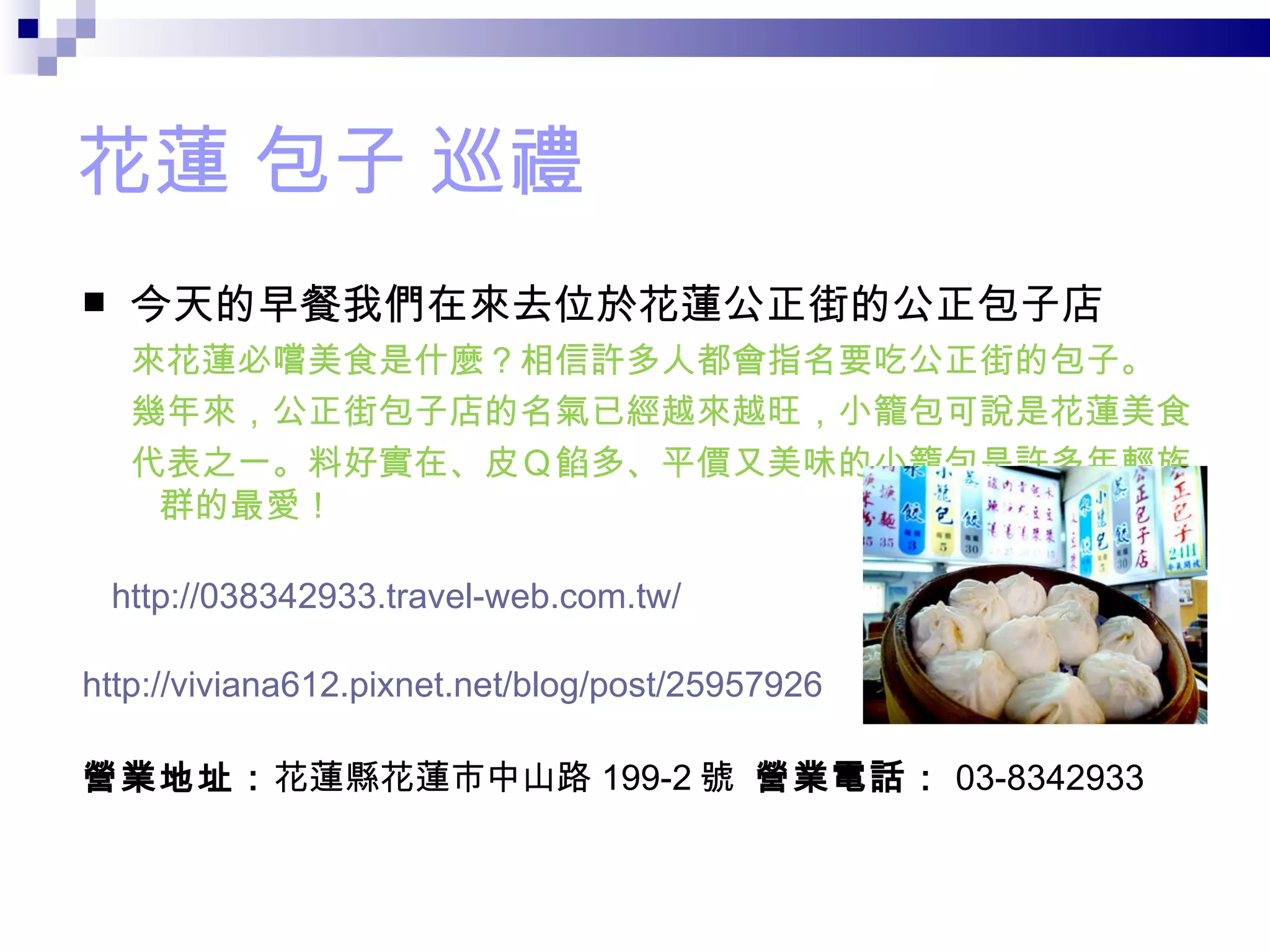 花蓮 包子 巡禮 今天的早餐我們在來去位於花蓮公正街的公正包子店 來花蓮必嚐美食是什麼？相信許多人都會指名要吃公正街的包子。 幾年來，公正街包子店的名氣已經越來越旺，小籠包可說是花蓮美食 代表之一。料好實在、皮Ｑ餡多、平價又美味的小籠包是許多年輕族  群的最愛！    http://038342933.travel-web.com.tw/ http://viviana612.pixnet.net/blog/post/25957926 營業地址： 花蓮縣花蓮市中山路 199-2 號  營業電話： 03-8342933 