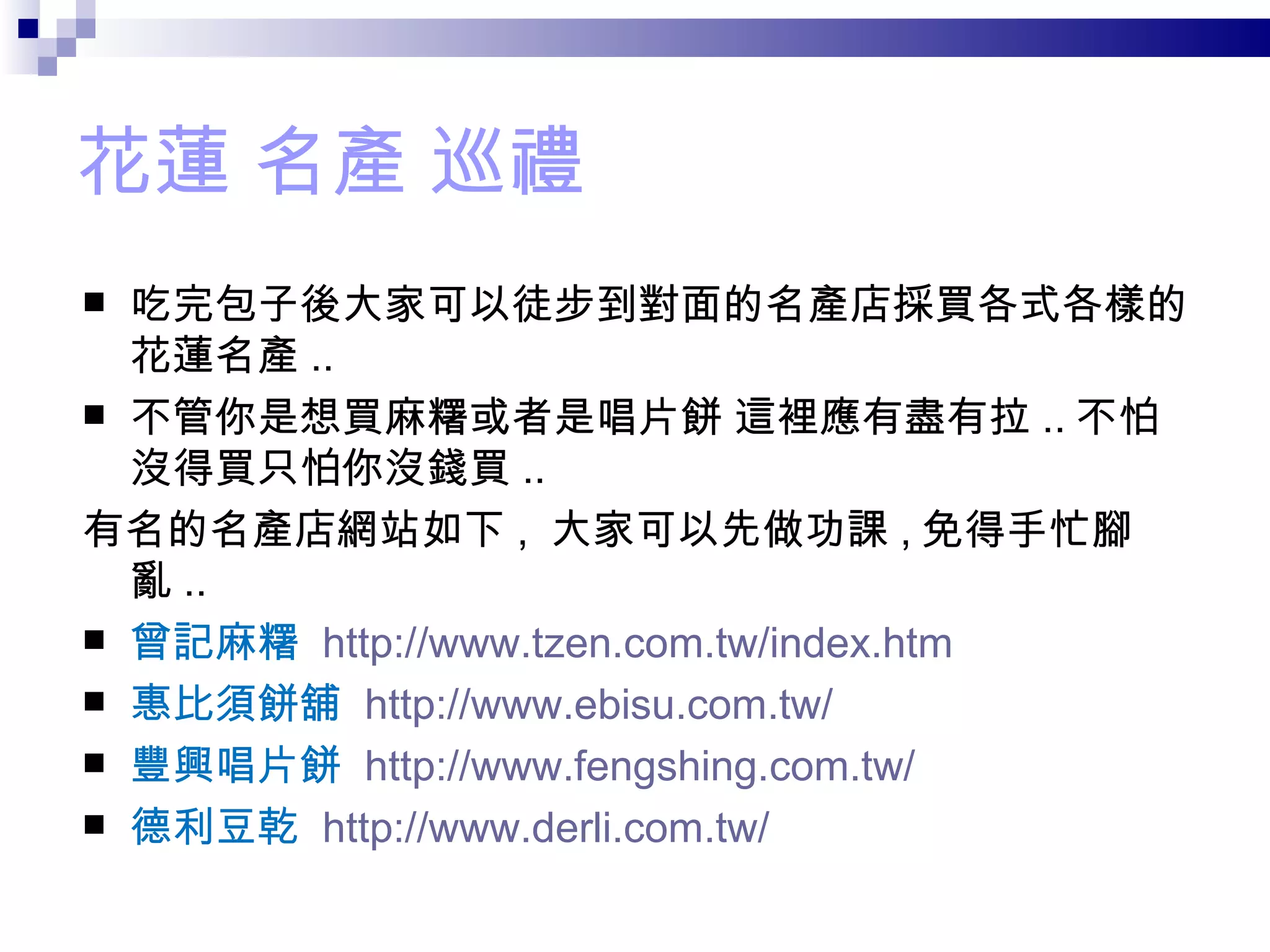 花蓮 名產 巡禮 吃完包子後大家可以徒步到對面的名產店採買各式各樣的花蓮名產 .. 不管你是想買麻糬或者是唱片餅 這裡應有盡有拉 .. 不怕沒得買只怕你沒錢買 .. 有名的名產店網站如下 ,  大家可以先做功課 , 免得手忙腳亂 .. 曾記麻糬  http://www.tzen.com.tw/index.htm 惠比須餅舖  http://www.ebisu.com.tw/ 豐興唱片餅  http://www.fengshing.com.tw/ 德利豆乾  http://www.derli.com.tw/ 
