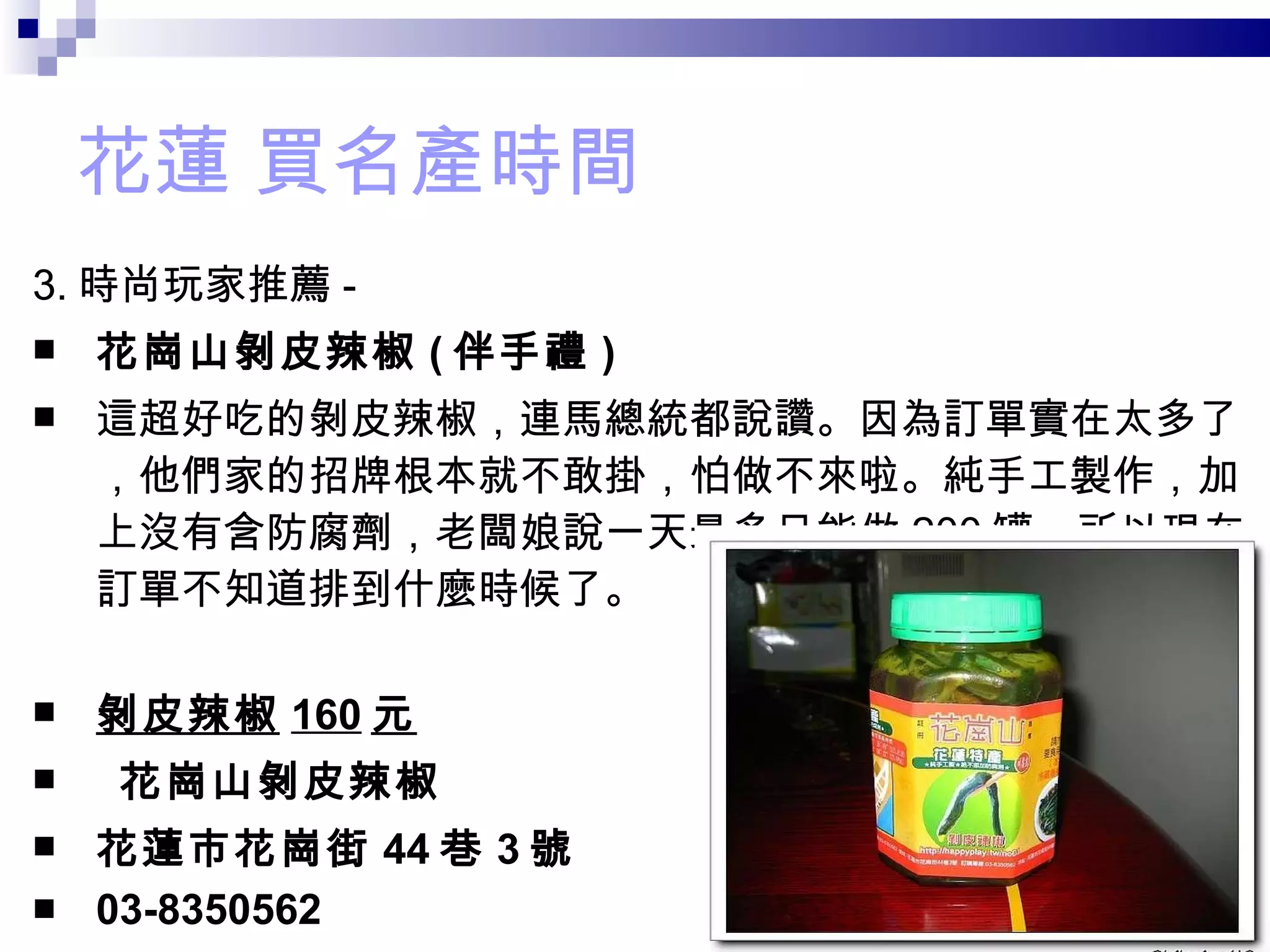 花蓮 買名產時間 3. 時尚玩家推薦 - 花崗山剝皮辣椒 ( 伴手禮 ) 這超好吃的剝皮辣椒，連馬總統都說讚。因為訂單實在太多了，他們家的招牌根本就不敢掛，怕做不來啦。純手工製作，加上沒有含防腐劑，老闆娘說一天最多只能做 200 罐，所以現在訂單不知道排到什麼時候了。 剝皮辣椒 160 元   花崗山剝皮辣椒   花蓮市花崗街 44 巷 3 號   03-8350562  