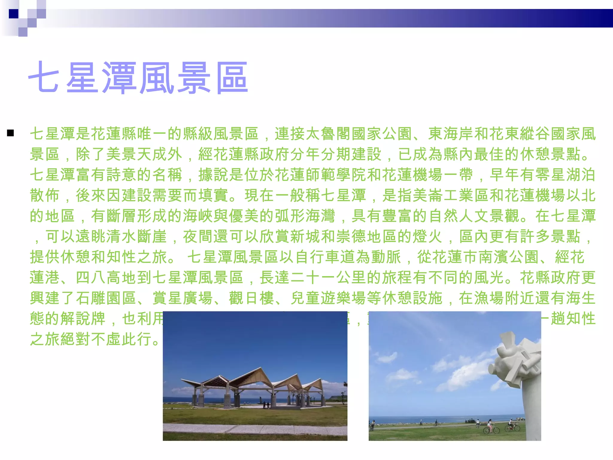 七星潭風景區 七星潭是花蓮縣唯一的縣級風景區，連接太魯閣國家公園、東海岸和花東縱谷國家風景區，除了美景天成外，經花蓮縣政府分年分期建設，已成為縣內最佳的休憩景點。七星潭富有詩意的名稱，據說是位於花蓮師範學院和花蓮機場一帶，早年有零星湖泊散佈，後來因建設需要而填實。現在一般稱七星潭，是指美崙工業區和花蓮機場以北的地區，有斷層形成的海峽與優美的弧形海灣，具有豊富的自然人文景觀。在七星潭，可以遠眺清水斷崖，夜間還可以欣賞新城和崇德地區的燈火，區內更有許多景點，提供休憩和知性之旅。 七星潭風景區以自行車道為動脈，從花蓮市南濱公園、經花蓮港、四八高地到七星潭風景區，長達二十一公里的旅程有不同的風光。花縣政府更興建了石雕園區、賞星廣場、觀日樓、兒童遊樂場等休憩設施，在漁場附近還有海生態的解說牌，也利用防風林區闢建海濱植物園區，動植物生態非常豊富，來一趟知性之旅絕對不虛此行。  