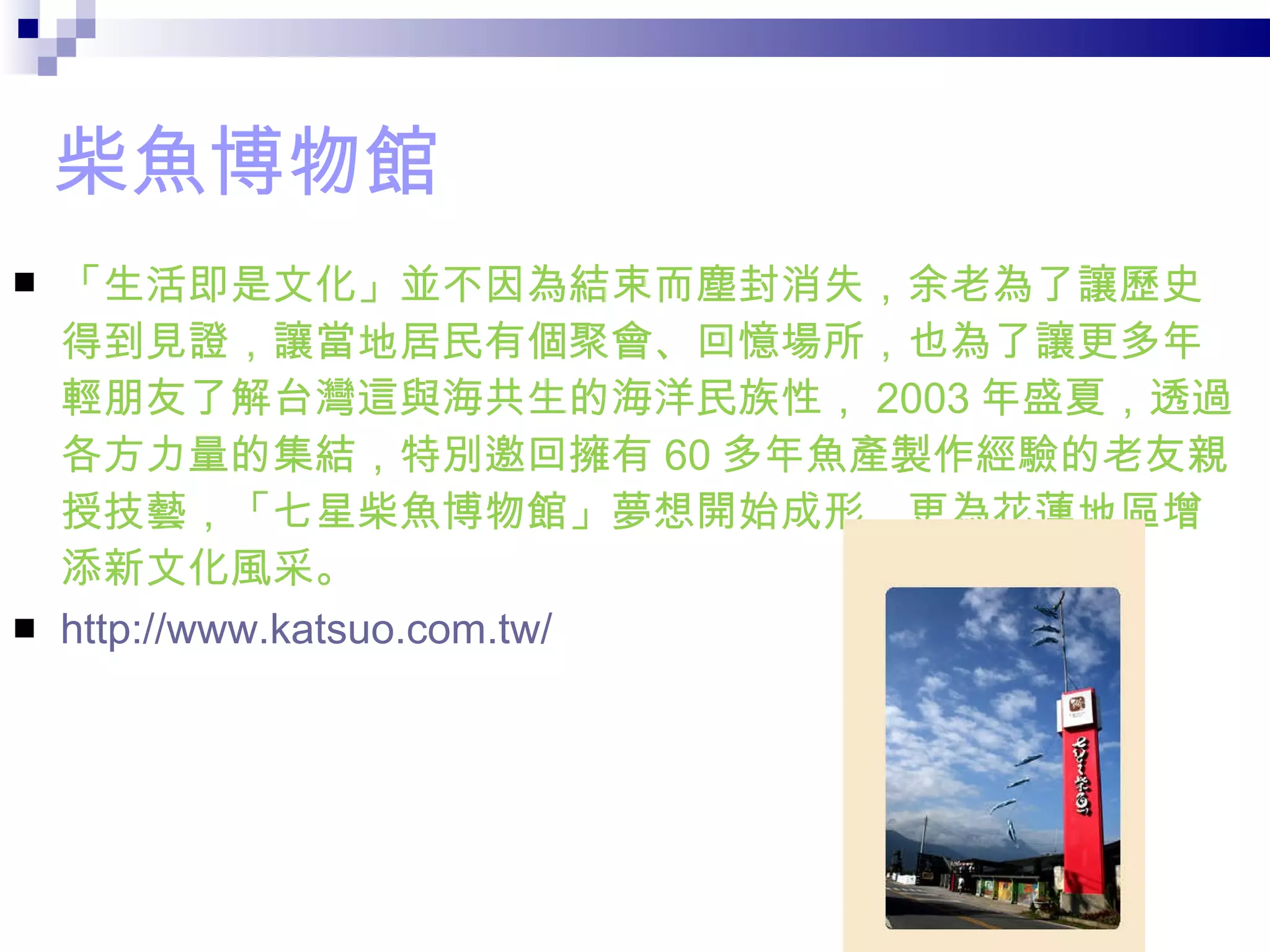 柴魚博物館 「生活即是文化」並不因為結束而塵封消失，余老為了讓歷史得到見證，讓當地居民有個聚會、回憶場所，也為了讓更多年輕朋友了解台灣這與海共生的海洋民族性， 2003 年盛夏，透過各方力量的集結，特別邀回擁有 60 多年魚產製作經驗的老友親授技藝，「七星柴魚博物館」夢想開始成形，更為花蓮地區增添新文化風采。 http://www.katsuo.com.tw/    