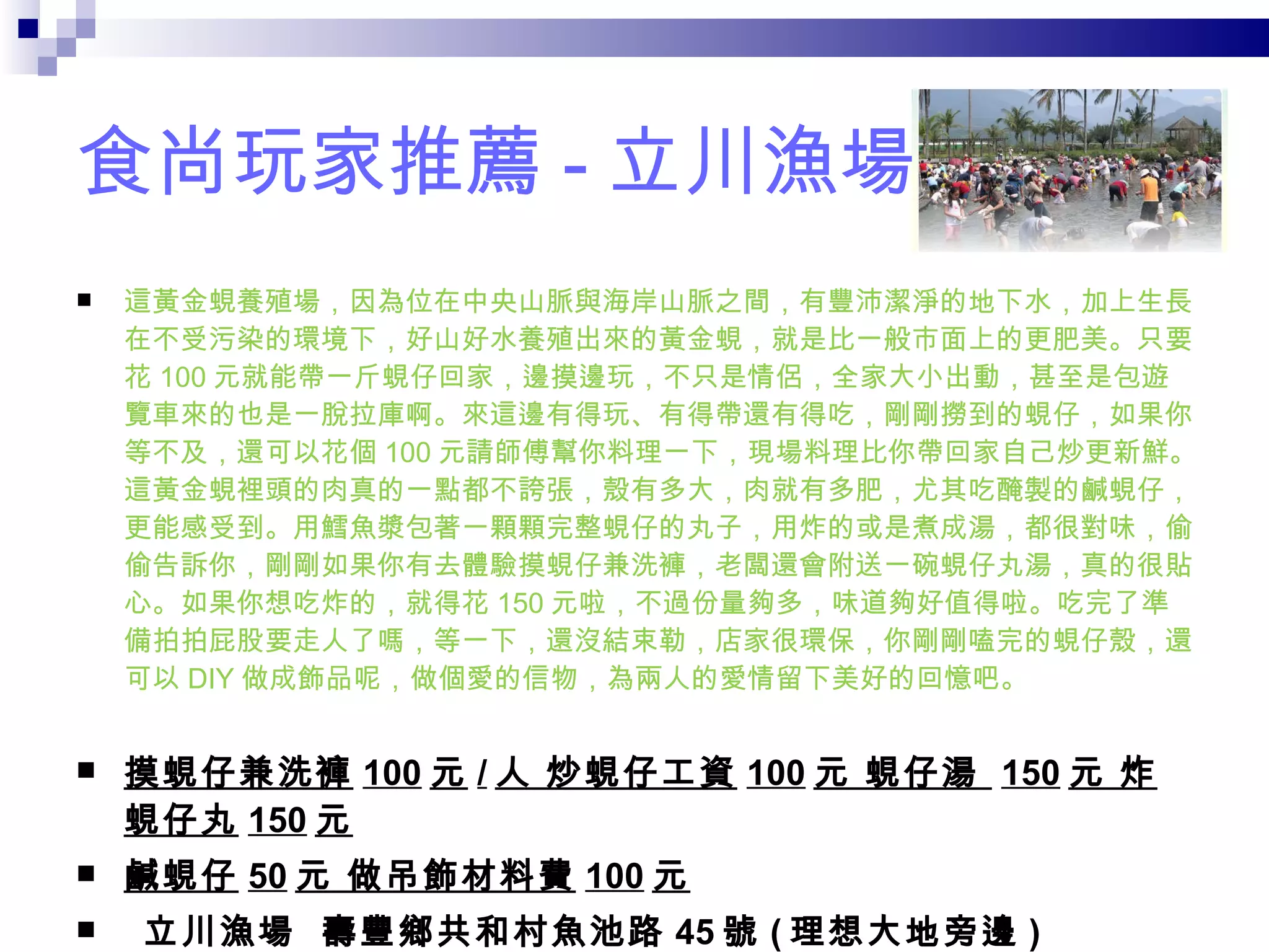 食尚玩家推薦 - 立川漁場 這黃金蜆養殖場，因為位在中央山脈與海岸山脈之間，有豐沛潔淨的地下水，加上生長在不受污染的環境下，好山好水養殖出來的黃金蜆，就是比一般市面上的更肥美。只要花 100 元就能帶一斤蜆仔回家，邊摸邊玩，不只是情侶，全家大小出動，甚至是包遊覽車來的也是一脫拉庫啊。來這邊有得玩、有得帶還有得吃，剛剛撈到的蜆仔，如果你等不及，還可以花個 100 元請師傅幫你料理一下，現場料理比你帶回家自己炒更新鮮。這黃金蜆裡頭的肉真的一點都不誇張，殼有多大，肉就有多肥，尤其吃醃製的鹹蜆仔，更能感受到。用鱈魚漿包著一顆顆完整蜆仔的丸子，用炸的或是煮成湯，都很對味，偷偷告訴你，剛剛如果你有去體驗摸蜆仔兼洗褲，老闆還會附送一碗蜆仔丸湯，真的很貼心。如果你想吃炸的，就得花 150 元啦，不過份量夠多，味道夠好值得啦。吃完了準備拍拍屁股要走人了嗎，等一下，還沒結束勒，店家很環保，你剛剛嗑完的蜆仔殼，還可以 DIY 做成飾品呢，做個愛的信物，為兩人的愛情留下美好的回憶吧。 摸蜆仔兼洗褲 100 元 / 人 炒蜆仔工資 100 元 蜆仔湯   150 元 炸蜆仔丸 150 元 鹹蜆仔 50 元 做吊飾材料費 100 元   立川漁場   壽豐鄉共和村魚池路 45 號 ( 理想大地旁邊 ) 03-8651333 