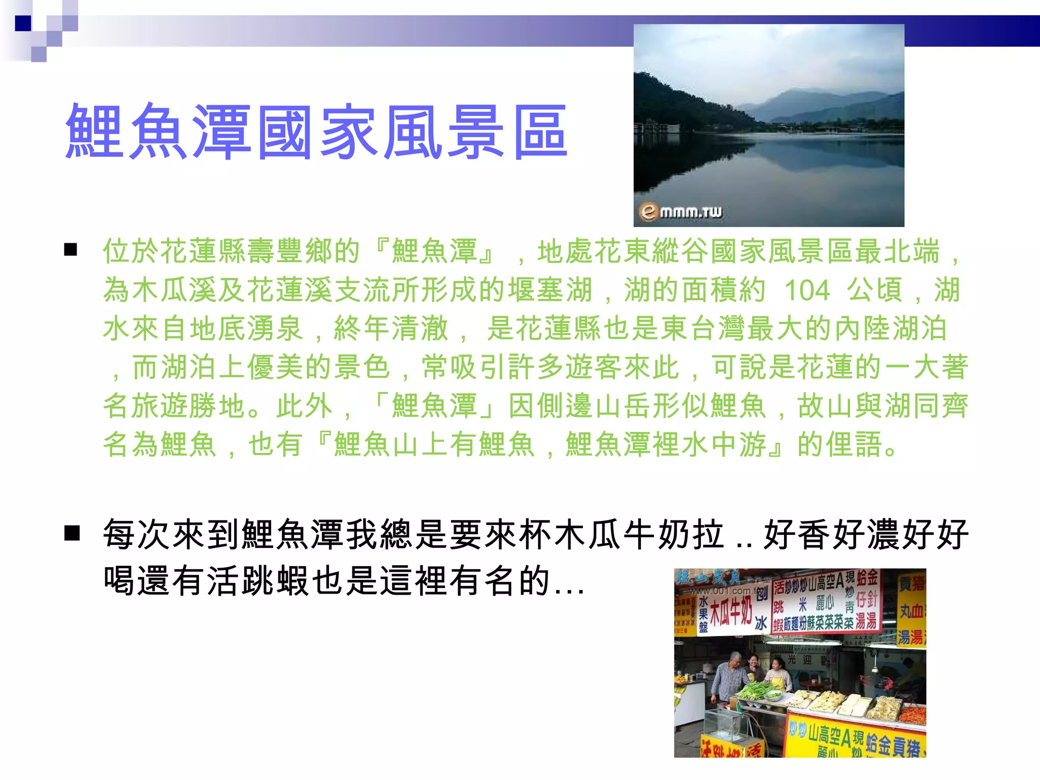 鯉魚潭國家風景區 位於花蓮縣壽豐鄉的『鯉魚潭』，地處花東縱谷國家風景區最北端，為木瓜溪及花蓮溪支流所形成的堰塞湖，湖的面積約  104  公頃，湖水來自地底湧泉，終年清澈， 是花蓮縣也是東台灣最大的內陸湖泊，而湖泊上優美的景色，常吸引許多遊客來此，可說是花蓮的一大著名旅遊勝地。此外，「鯉魚潭」因側邊山岳形似鯉魚，故山與湖同齊名為鯉魚，也有『鯉魚山上有鯉魚，鯉魚潭裡水中游』的俚語。  每次來到鯉魚潭我總是要來杯木瓜牛奶拉 .. 好香好濃好好喝還有活跳蝦也是這裡有名的… 