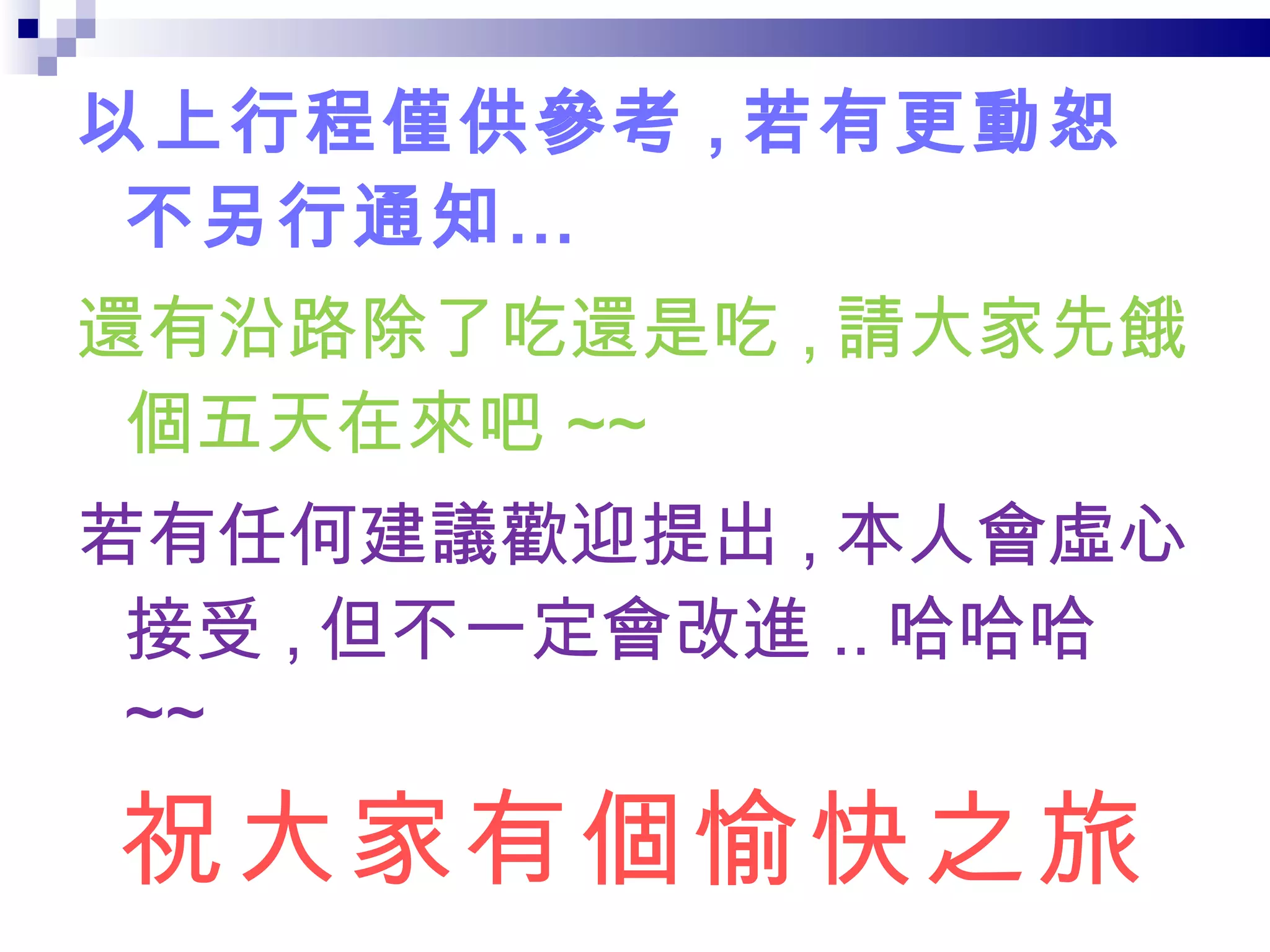 以上行程僅供參考 , 若有更動恕不另行通知… 還有沿路除了吃還是吃 , 請大家先餓個五天在來吧 ~~ 若有任何建議歡迎提出 , 本人會虛心接受 , 但不一定會改進 .. 哈哈哈 ~~ 祝大家有個愉快之旅 