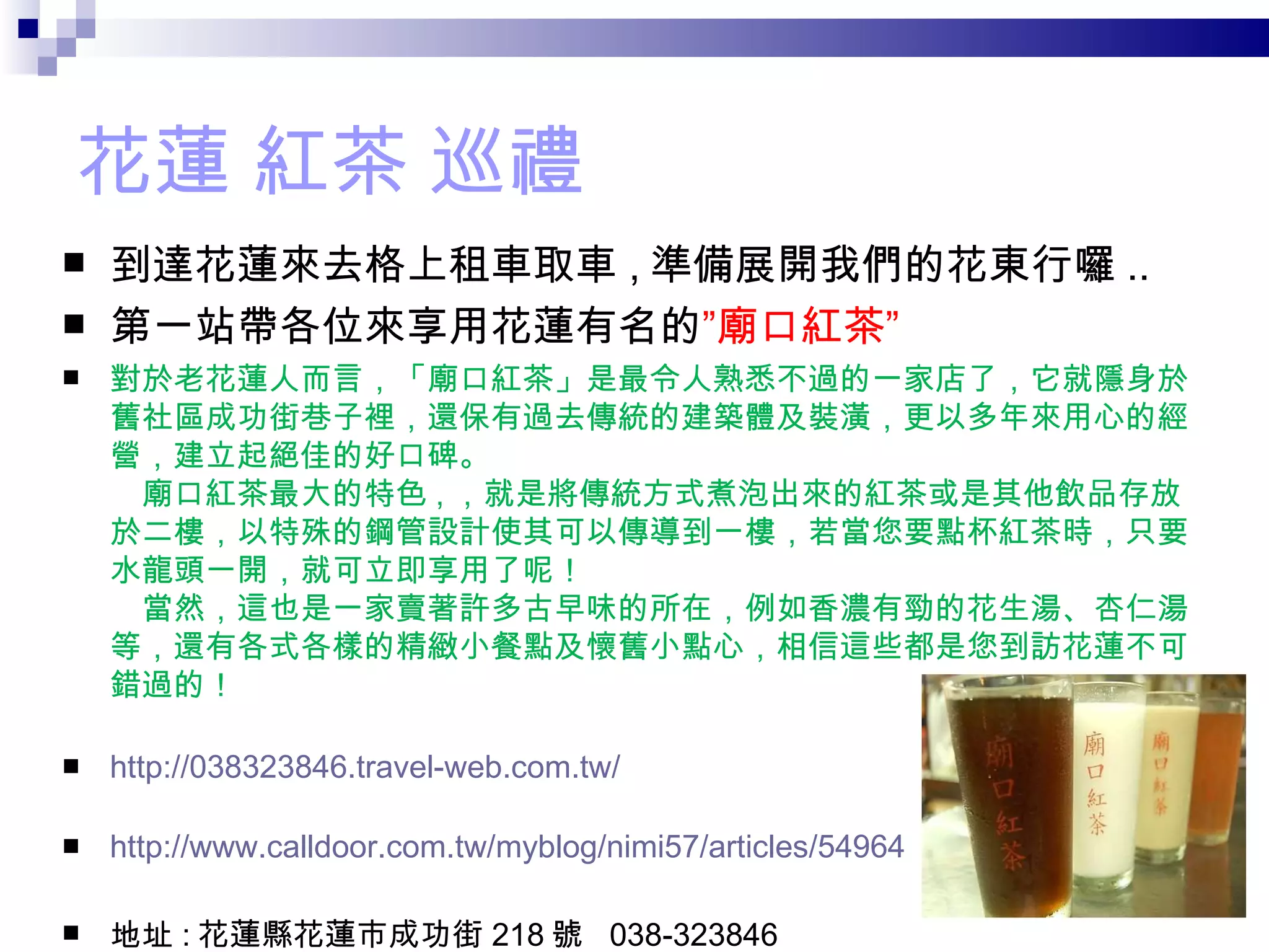 花蓮 紅茶 巡禮 到達花蓮來去格上租車取車 , 準備展開我們的花東行囉 .. 第一站帶各位來享用花蓮有名的 ”廟口紅茶” 對於老花蓮人而言，「廟口紅茶」是最令人熟悉不過的一家店了，它就隱身於舊社區成功街巷子裡，還保有過去傳統的建築體及裝潢，更以多年來用心的經營，建立起絕佳的好口碑。 　廟口紅茶最大的特色 , ，就是將傳統方式煮泡出來的紅茶或是其他飲品存放於二樓，以特殊的鋼管設計使其可以傳導到一樓，若當您要點杯紅茶時，只要水龍頭一開，就可立即享用了呢！ 　當然，這也是一家賣著許多古早味的所在，例如香濃有勁的花生湯、杏仁湯等，還有各式各樣的精緻小餐點及懷舊小點心，相信這些都是您到訪花蓮不可錯過的！ http://038323846.travel-web.com.tw/ http://www.calldoor.com.tw/myblog/nimi57/articles/54964 地址 : 花蓮縣花蓮市成功街 218 號  038-323846 