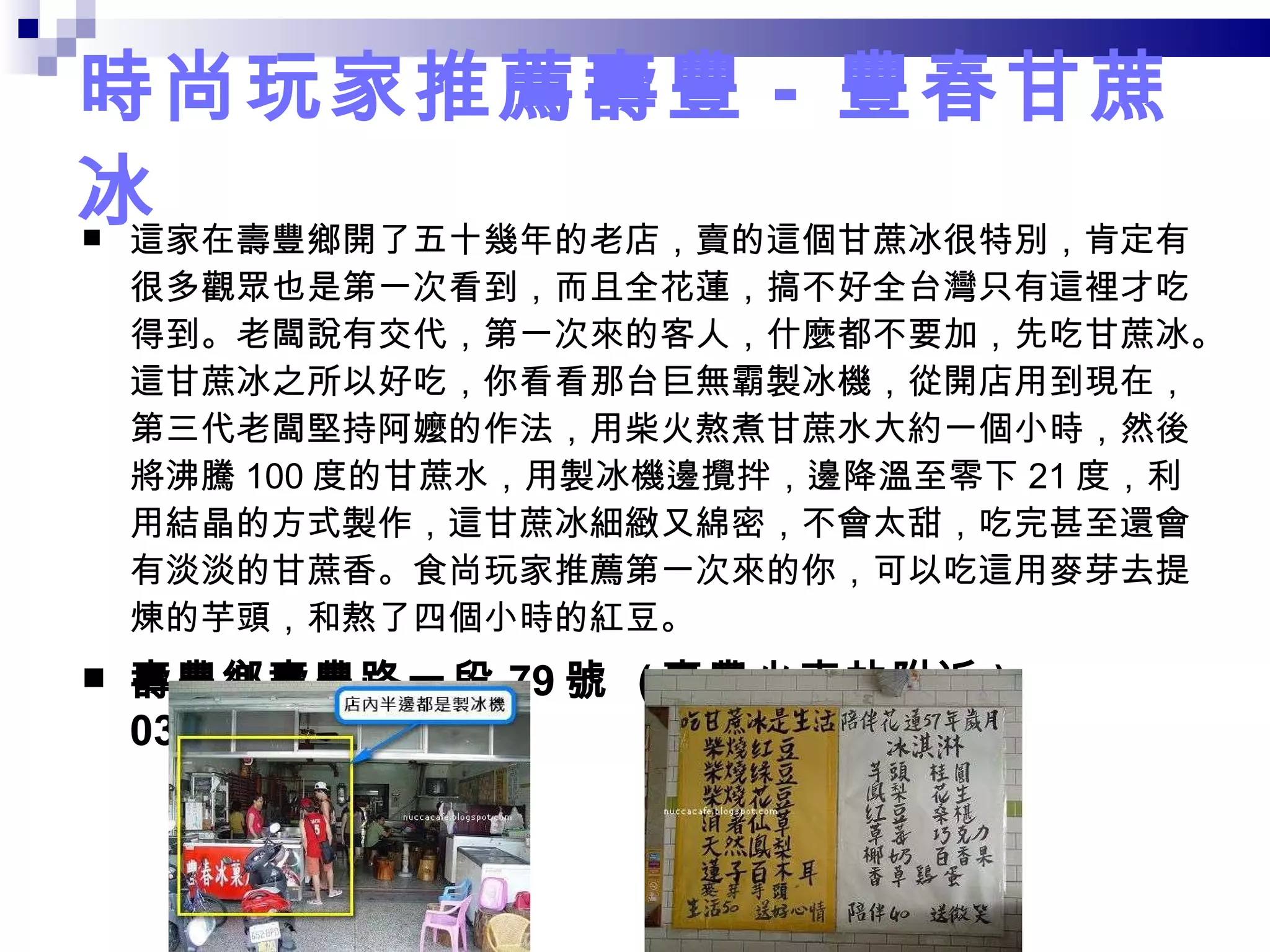 時尚玩家推薦壽豐 -  豐春甘蔗冰 這家在壽豐鄉開了五十幾年的老店，賣的這個甘蔗冰很特別，肯定有很多觀眾也是第一次看到，而且全花蓮，搞不好全台灣只有這裡才吃得到。老闆說有交代，第一次來的客人，什麼都不要加，先吃甘蔗冰。這甘蔗冰之所以好吃，你看看那台巨無霸製冰機，從開店用到現在，第三代老闆堅持阿嬤的作法，用柴火熬煮甘蔗水大約一個小時，然後將沸騰 100 度的甘蔗水，用製冰機邊攪拌，邊降溫至零下 21 度，利用結晶的方式製作，這甘蔗冰細緻又綿密，不會太甜，吃完甚至還會有淡淡的甘蔗香。食尚玩家推薦第一次來的你，可以吃這用麥芽去提煉的芋頭，和熬了四個小時的紅豆。 壽豐鄉壽豐路一段 79 號   ( 壽豐火車站附近 ) 03-8651530 