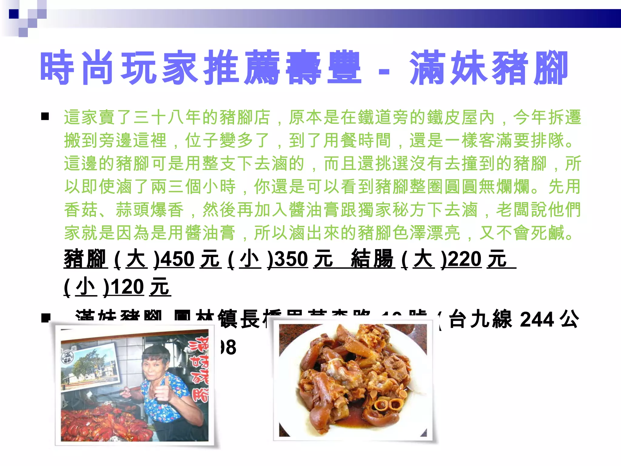 時尚玩家推薦壽豐 -  滿妹豬腳 這家賣了三十八年的豬腳店，原本是在鐵道旁的鐵皮屋內，今年拆遷搬到旁邊這裡，位子變多了，到了用餐時間，還是一樣客滿要排隊。這邊的豬腳可是用整支下去滷的，而且還挑選沒有去撞到的豬腳，所以即使滷了兩三個小時，你還是可以看到豬腳整圈圓圓無爛爛。先用香菇、蒜頭爆香，然後再加入醬油膏跟獨家秘方下去滷，老闆說他們家就是因為是用醬油膏，所以滷出來的豬腳色澤漂亮，又不會死鹹。 豬腳 ( 大 )450 元 ( 小 )350 元   結腸 ( 大 )220 元   ( 小 )120 元     滿妹豬腳 鳳林鎮長橋里萬森路 10 號 ( 台九線 244 公里處 ) 03-8751298  