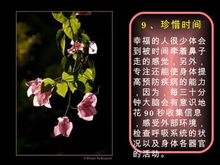 9 、珍惜时间 幸福的人很少体会到被时间牵着鼻子走的感觉，另外，专注还能使身体提高预防疾病的能力，因为，每三十分钟大脑会有意识地花 90 秒收集信息，感受外部环境，检查呼吸系统的状况以及身体各器官的活动。 