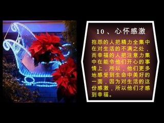 10 、心怀感激 抱怨的人把精力全集中在对生活的不满之处，而幸福的人把注意力集中在能令他们开心的事情上，所以，他们更多地感受到生命中美好的一面，因为对生活的这份感激，所以他们才感到幸福。 