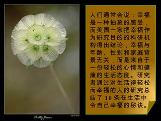 人们通常会说：幸福是一种抽象的感受，而美国一家把幸福作为研究目的的科研机构得出结论，幸福与年龄、性别和家庭背景无关，而是来自于一份轻松的心情和健康的生活态度。研究者通过对生活得轻松而幸福的人的研究总结了 10 条在生活中令自己幸福的秘诀。 